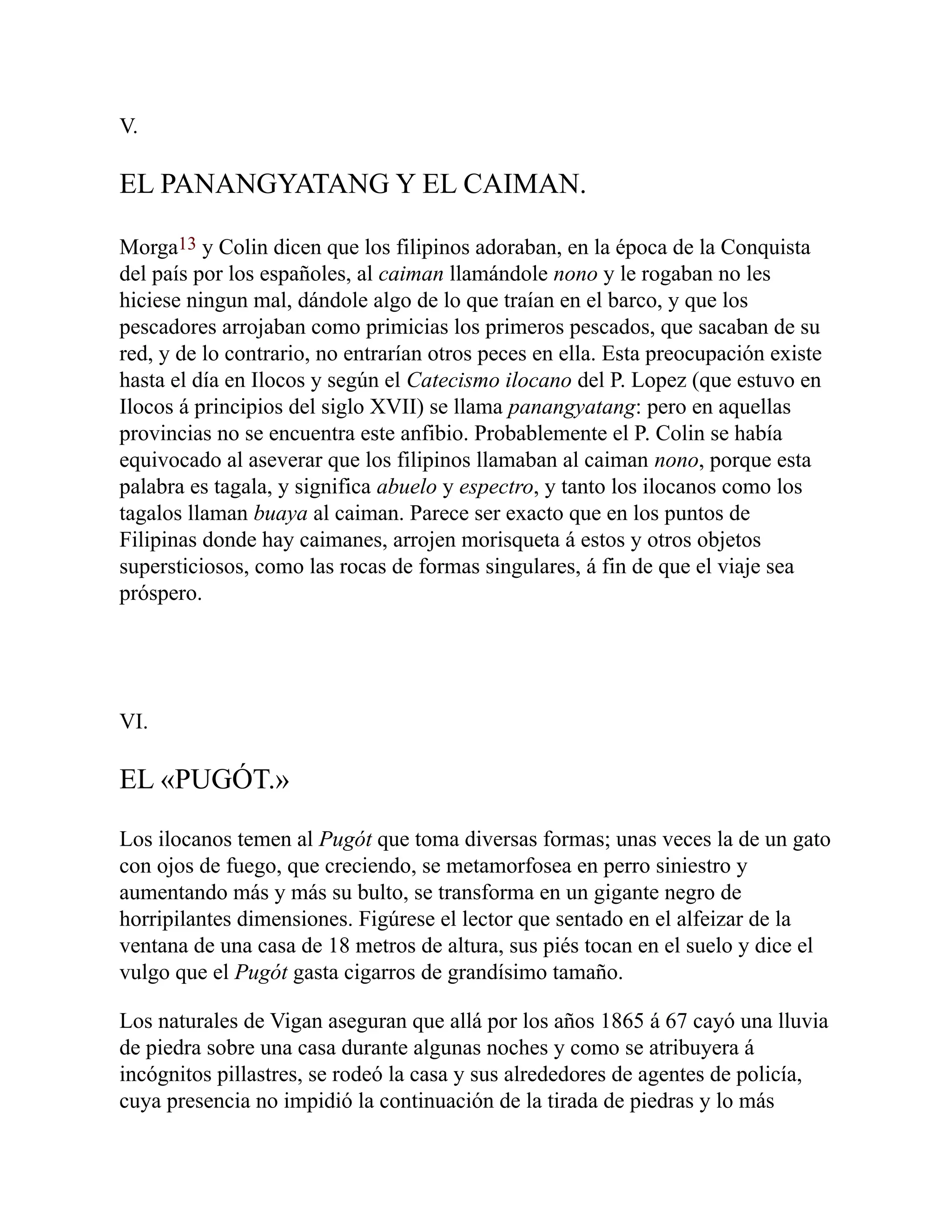 V.
EL PANANGYATANG Y EL CAIMAN.
Morga13 y Colin dicen que los filipinos adoraban, en la época de la Conquista
del país por los españoles, al caiman llamándole nono y le rogaban no les
hiciese ningun mal, dándole algo de lo que traían en el barco, y que los
pescadores arrojaban como primicias los primeros pescados, que sacaban de su
red, y de lo contrario, no entrarían otros peces en ella. Esta preocupación existe
hasta el día en Ilocos y según el Catecismo ilocano del P. Lopez (que estuvo en
Ilocos á principios del siglo XVII) se llama panangyatang: pero en aquellas
provincias no se encuentra este anfibio. Probablemente el P. Colin se había
equivocado al aseverar que los filipinos llamaban al caiman nono, porque esta
palabra es tagala, y significa abuelo y espectro, y tanto los ilocanos como los
tagalos llaman buaya al caiman. Parece ser exacto que en los puntos de
Filipinas donde hay caimanes, arrojen morisqueta á estos y otros objetos
supersticiosos, como las rocas de formas singulares, á fin de que el viaje sea
próspero.
VI.
EL «PUGÓT.»
Los ilocanos temen al Pugót que toma diversas formas; unas veces la de un gato
con ojos de fuego, que creciendo, se metamorfosea en perro siniestro y
aumentando más y más su bulto, se transforma en un gigante negro de
horripilantes dimensiones. Figúrese el lector que sentado en el alfeizar de la
ventana de una casa de 18 metros de altura, sus piés tocan en el suelo y dice el
vulgo que el Pugót gasta cigarros de grandísimo tamaño.
Los naturales de Vigan aseguran que allá por los años 1865 á 67 cayó una lluvia
de piedra sobre una casa durante algunas noches y como se atribuyera á
incógnitos pillastres, se rodeó la casa y sus alrededores de agentes de policía,
cuya presencia no impidió la continuación de la tirada de piedras y lo más
 
