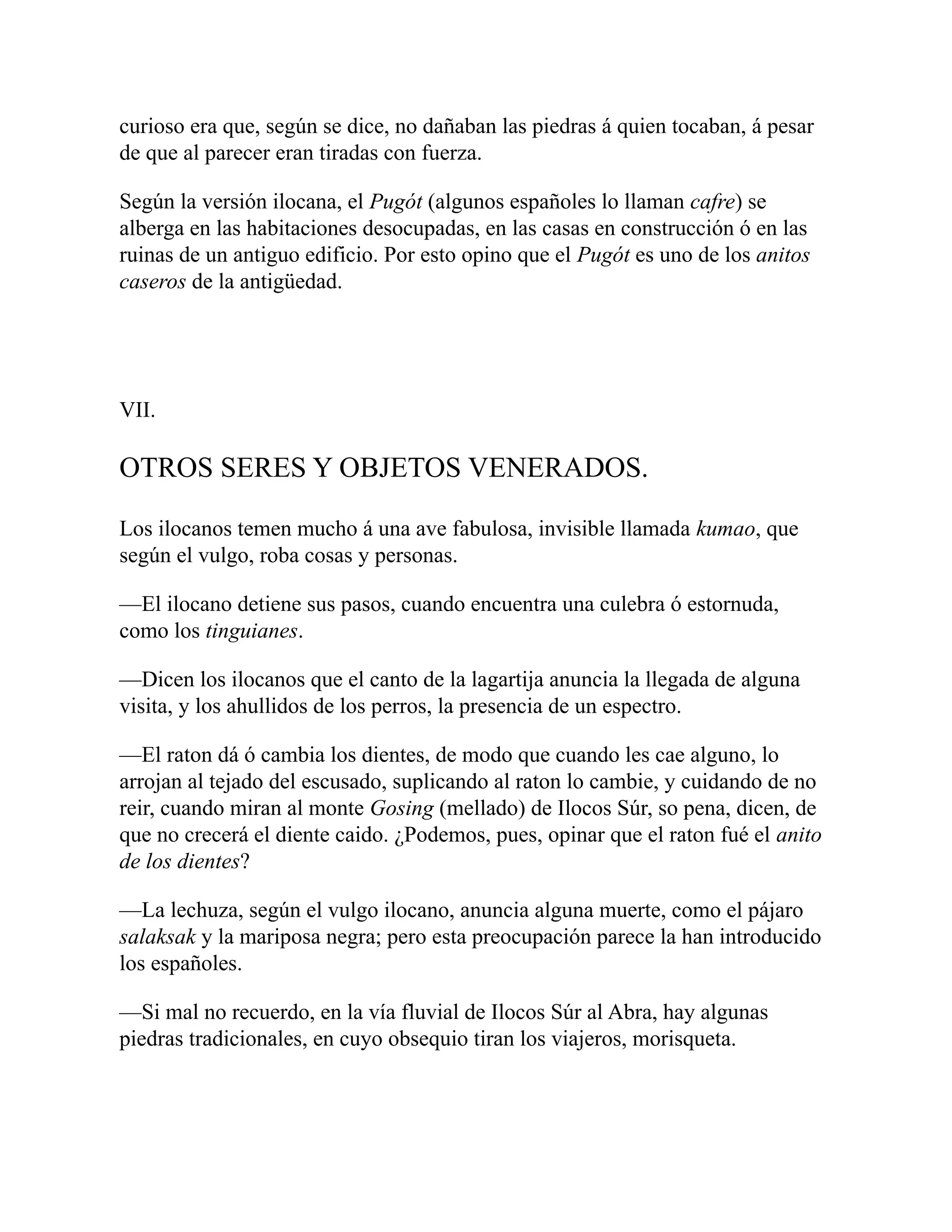 curioso era que, según se dice, no dañaban las piedras á quien tocaban, á pesar
de que al parecer eran tiradas con fuerza.
Según la versión ilocana, el Pugót (algunos españoles lo llaman cafre) se
alberga en las habitaciones desocupadas, en las casas en construcción ó en las
ruinas de un antiguo edificio. Por esto opino que el Pugót es uno de los anitos
caseros de la antigüedad.
VII.
OTROS SERES Y OBJETOS VENERADOS.
Los ilocanos temen mucho á una ave fabulosa, invisible llamada kumao, que
según el vulgo, roba cosas y personas.
—El ilocano detiene sus pasos, cuando encuentra una culebra ó estornuda,
como los tinguianes.
—Dicen los ilocanos que el canto de la lagartija anuncia la llegada de alguna
visita, y los ahullidos de los perros, la presencia de un espectro.
—El raton dá ó cambia los dientes, de modo que cuando les cae alguno, lo
arrojan al tejado del escusado, suplicando al raton lo cambie, y cuidando de no
reir, cuando miran al monte Gosing (mellado) de Ilocos Súr, so pena, dicen, de
que no crecerá el diente caido. ¿Podemos, pues, opinar que el raton fué el anito
de los dientes?
—La lechuza, según el vulgo ilocano, anuncia alguna muerte, como el pájaro
salaksak y la mariposa negra; pero esta preocupación parece la han introducido
los españoles.
—Si mal no recuerdo, en la vía fluvial de Ilocos Súr al Abra, hay algunas
piedras tradicionales, en cuyo obsequio tiran los viajeros, morisqueta.
 