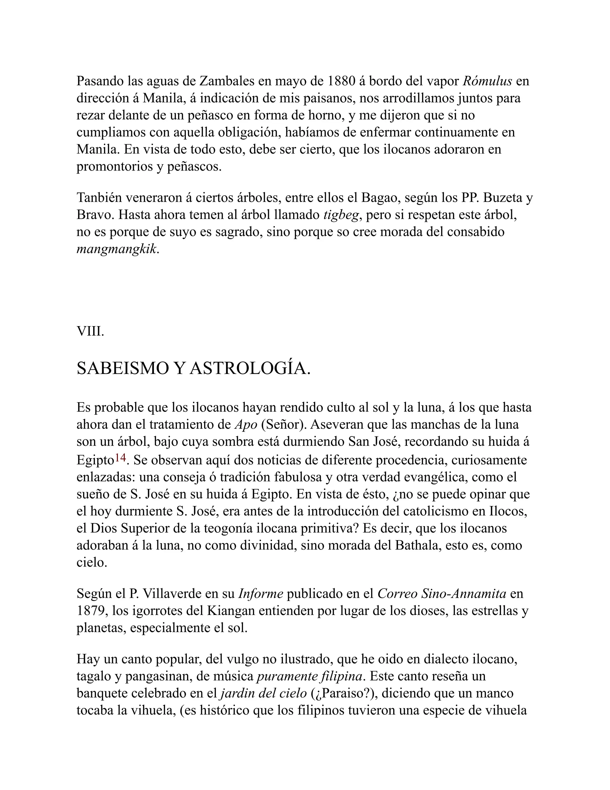 Pasando las aguas de Zambales en mayo de 1880 á bordo del vapor Rómulus en
dirección á Manila, á indicación de mis paisanos, nos arrodillamos juntos para
rezar delante de un peñasco en forma de horno, y me dijeron que si no
cumpliamos con aquella obligación, habíamos de enfermar continuamente en
Manila. En vista de todo esto, debe ser cierto, que los ilocanos adoraron en
promontorios y peñascos.
Tanbién veneraron á ciertos árboles, entre ellos el Bagao, según los PP. Buzeta y
Bravo. Hasta ahora temen al árbol llamado tigbeg, pero si respetan este árbol,
no es porque de suyo es sagrado, sino porque so cree morada del consabido
mangmangkik.
VIII.
SABEISMO Y ASTROLOGÍA.
Es probable que los ilocanos hayan rendido culto al sol y la luna, á los que hasta
ahora dan el tratamiento de Apo (Señor). Aseveran que las manchas de la luna
son un árbol, bajo cuya sombra está durmiendo San José, recordando su huida á
Egipto14. Se observan aquí dos noticias de diferente procedencia, curiosamente
enlazadas: una conseja ó tradición fabulosa y otra verdad evangélica, como el
sueño de S. José en su huida á Egipto. En vista de ésto, ¿no se puede opinar que
el hoy durmiente S. José, era antes de la introducción del catolicismo en Ilocos,
el Dios Superior de la teogonía ilocana primitiva? Es decir, que los ilocanos
adoraban á la luna, no como divinidad, sino morada del Bathala, esto es, como
cielo.
Según el P. Villaverde en su Informe publicado en el Correo Sino-Annamita en
1879, los igorrotes del Kiangan entienden por lugar de los dioses, las estrellas y
planetas, especialmente el sol.
Hay un canto popular, del vulgo no ilustrado, que he oido en dialecto ilocano,
tagalo y pangasinan, de música puramente filipina. Este canto reseña un
banquete celebrado en el jardin del cielo (¿Paraiso?), diciendo que un manco
tocaba la vihuela, (es histórico que los filipinos tuvieron una especie de vihuela
 