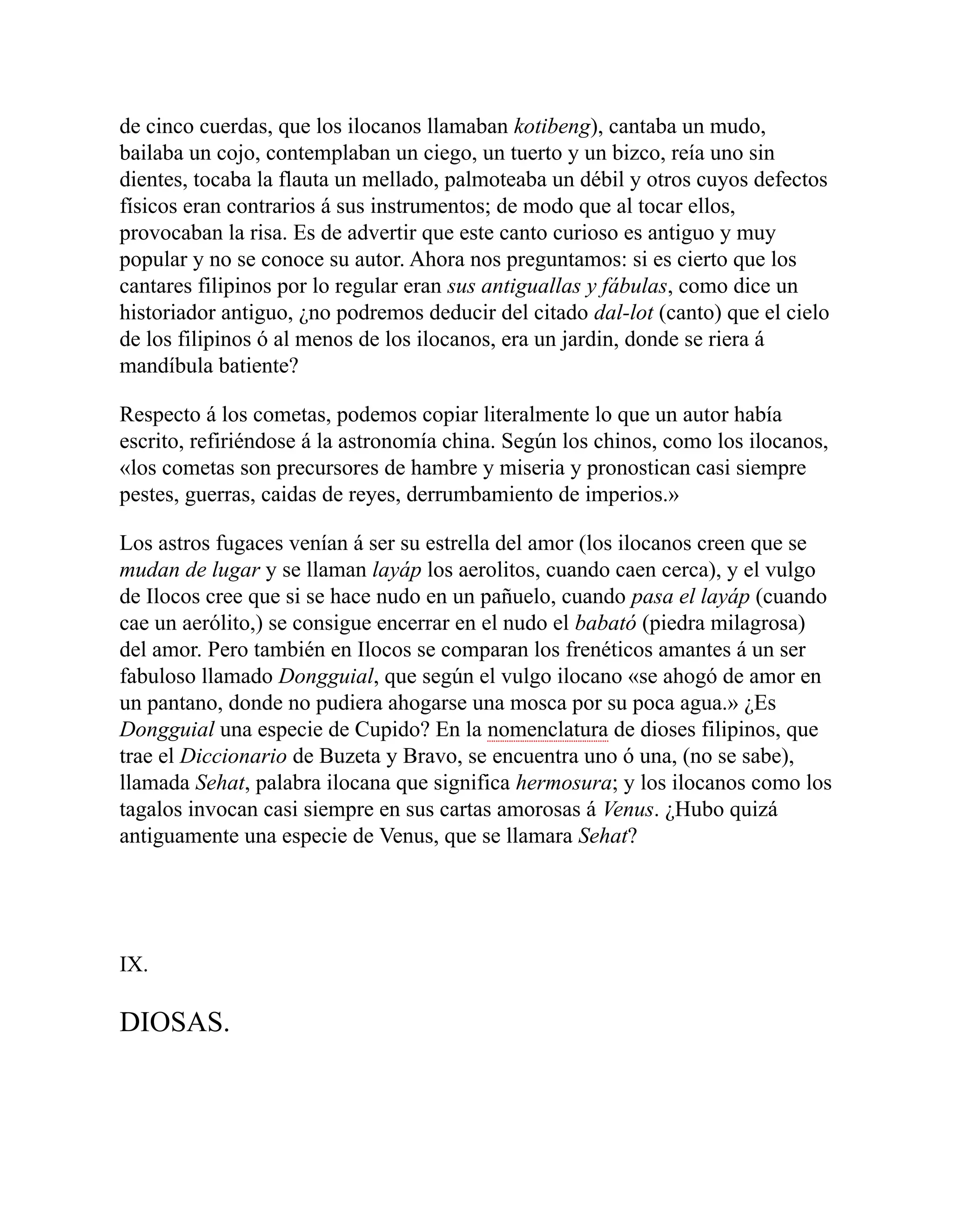 de cinco cuerdas, que los ilocanos llamaban kotibeng), cantaba un mudo,
bailaba un cojo, contemplaban un ciego, un tuerto y un bizco, reía uno sin
dientes, tocaba la flauta un mellado, palmoteaba un débil y otros cuyos defectos
físicos eran contrarios á sus instrumentos; de modo que al tocar ellos,
provocaban la risa. Es de advertir que este canto curioso es antiguo y muy
popular y no se conoce su autor. Ahora nos preguntamos: si es cierto que los
cantares filipinos por lo regular eran sus antiguallas y fábulas, como dice un
historiador antiguo, ¿no podremos deducir del citado dal-lot (canto) que el cielo
de los filipinos ó al menos de los ilocanos, era un jardin, donde se riera á
mandíbula batiente?
Respecto á los cometas, podemos copiar literalmente lo que un autor había
escrito, refiriéndose á la astronomía china. Según los chinos, como los ilocanos,
«los cometas son precursores de hambre y miseria y pronostican casi siempre
pestes, guerras, caidas de reyes, derrumbamiento de imperios.»
Los astros fugaces venían á ser su estrella del amor (los ilocanos creen que se
mudan de lugar y se llaman layáp los aerolitos, cuando caen cerca), y el vulgo
de Ilocos cree que si se hace nudo en un pañuelo, cuando pasa el layáp (cuando
cae un aerólito,) se consigue encerrar en el nudo el babató (piedra milagrosa)
del amor. Pero también en Ilocos se comparan los frenéticos amantes á un ser
fabuloso llamado Dongguial, que según el vulgo ilocano «se ahogó de amor en
un pantano, donde no pudiera ahogarse una mosca por su poca agua.» ¿Es
Dongguial una especie de Cupido? En la nomenclatura de dioses filipinos, que
trae el Diccionario de Buzeta y Bravo, se encuentra uno ó una, (no se sabe),
llamada Sehat, palabra ilocana que significa hermosura; y los ilocanos como los
tagalos invocan casi siempre en sus cartas amorosas á Venus. ¿Hubo quizá
antiguamente una especie de Venus, que se llamara Sehat?
IX.
DIOSAS.
 