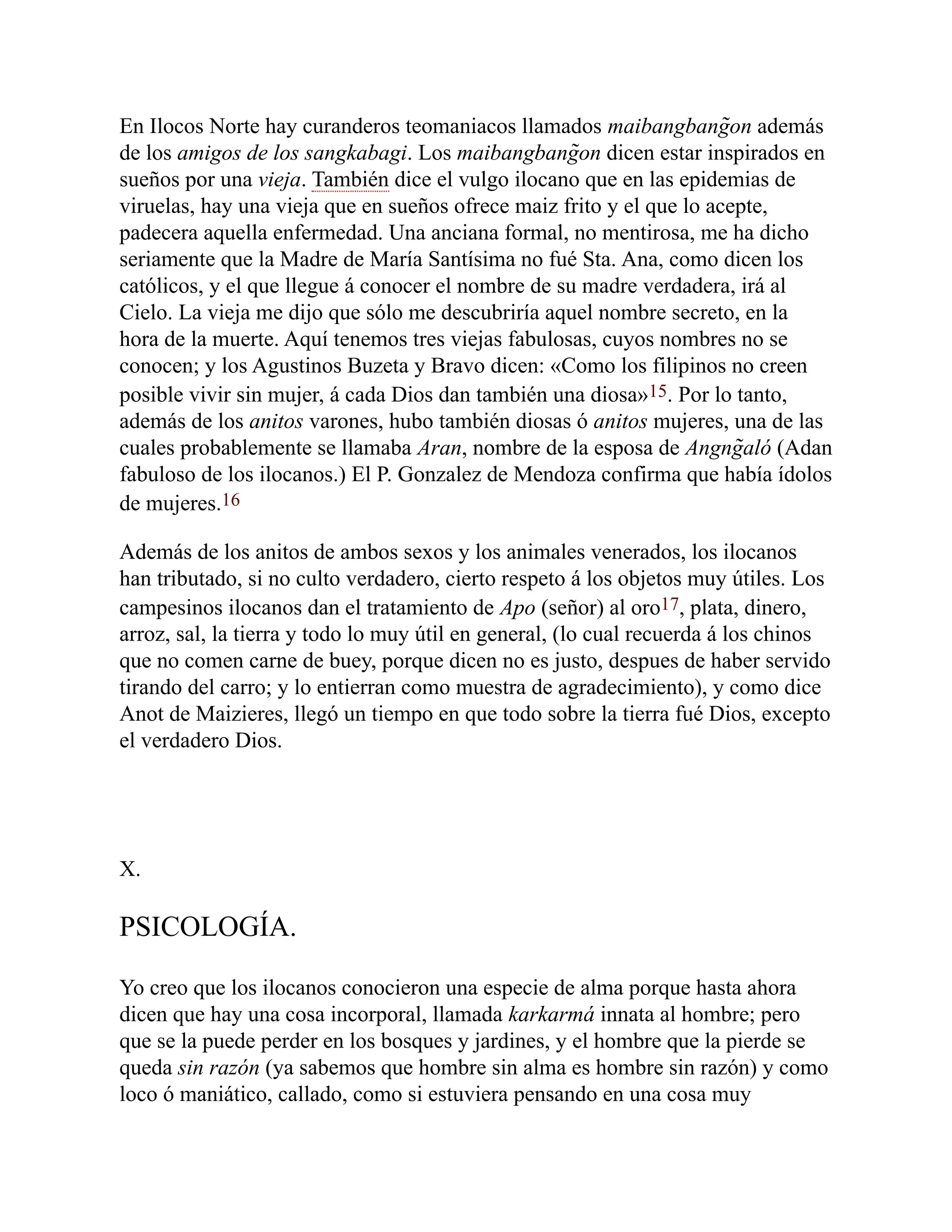 En Ilocos Norte hay curanderos teomaniacos llamados maibangbang̃on además
de los amigos de los sangkabagi. Los maibangbang̃on dicen estar inspirados en
sueños por una vieja. También dice el vulgo ilocano que en las epidemias de
viruelas, hay una vieja que en sueños ofrece maiz frito y el que lo acepte,
padecera aquella enfermedad. Una anciana formal, no mentirosa, me ha dicho
seriamente que la Madre de María Santísima no fué Sta. Ana, como dicen los
católicos, y el que llegue á conocer el nombre de su madre verdadera, irá al
Cielo. La vieja me dijo que sólo me descubriría aquel nombre secreto, en la
hora de la muerte. Aquí tenemos tres viejas fabulosas, cuyos nombres no se
conocen; y los Agustinos Buzeta y Bravo dicen: «Como los filipinos no creen
posible vivir sin mujer, á cada Dios dan también una diosa»15. Por lo tanto,
además de los anitos varones, hubo también diosas ó anitos mujeres, una de las
cuales probablemente se llamaba Aran, nombre de la esposa de Angng̃aló (Adan
fabuloso de los ilocanos.) El P. Gonzalez de Mendoza confirma que había ídolos
de mujeres.16
Además de los anitos de ambos sexos y los animales venerados, los ilocanos
han tributado, si no culto verdadero, cierto respeto á los objetos muy útiles. Los
campesinos ilocanos dan el tratamiento de Apo (señor) al oro17, plata, dinero,
arroz, sal, la tierra y todo lo muy útil en general, (lo cual recuerda á los chinos
que no comen carne de buey, porque dicen no es justo, despues de haber servido
tirando del carro; y lo entierran como muestra de agradecimiento), y como dice
Anot de Maizieres, llegó un tiempo en que todo sobre la tierra fué Dios, excepto
el verdadero Dios.
X.
PSICOLOGÍA.
Yo creo que los ilocanos conocieron una especie de alma porque hasta ahora
dicen que hay una cosa incorporal, llamada karkarmá innata al hombre; pero
que se la puede perder en los bosques y jardines, y el hombre que la pierde se
queda sin razón (ya sabemos que hombre sin alma es hombre sin razón) y como
loco ó maniático, callado, como si estuviera pensando en una cosa muy
 