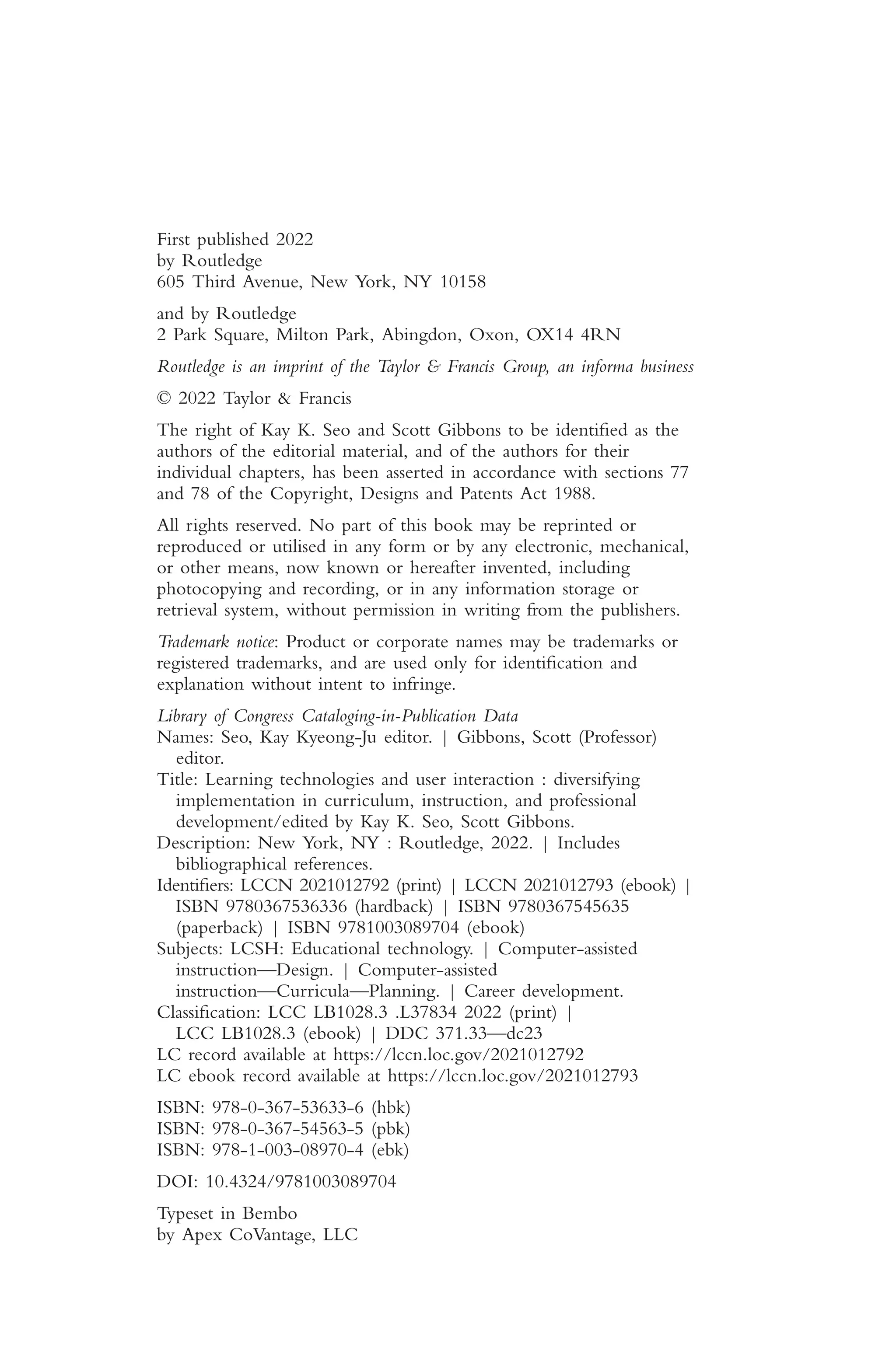 First published 2022
by Routledge
605 Third Avenue, New York, NY 10158
and by Routledge
2 Park Square, Milton Park, Abingdon, Oxon, OX14 4RN
Routledge is an imprint of the Taylor & Francis Group, an informa business
© 2022 Taylor & Francis
The right of Kay K. Seo and Scott Gibbons to be identifed as the
authors of the editorial material, and of the authors for their
individual chapters, has been asserted in accordance with sections 77
and 78 of the Copyright, Designs and Patents Act 1988.
All rights reserved. No part of this book may be reprinted or
reproduced or utilised in any form or by any electronic, mechanical,
or other means, now known or hereafter invented, including
photocopying and recording, or in any information storage or
retrieval system, without permission in writing from the publishers.
Trademark notice: Product or corporate names may be trademarks or
registered trademarks, and are used only for identifcation and
explanation without intent to infringe.
Library of Congress Cataloging-in-Publication Data
Names: Seo, Kay Kyeong-Ju editor. | Gibbons, Scott (Professor)
editor.
Title: Learning technologies and user interaction : diversifying
implementation in curriculum, instruction, and professional
development/edited by Kay K. Seo, Scott Gibbons.
Description: New York, NY : Routledge, 2022. | Includes
bibliographical references.
Identifers: LCCN 2021012792 (print) | LCCN 2021012793 (ebook) |
ISBN 9780367536336 (hardback) | ISBN 9780367545635
(paperback) | ISBN 9781003089704 (ebook)
Subjects: LCSH: Educational technology. | Computer-assisted
instruction—Design. | Computer-assisted
instruction—Curricula—Planning. | Career development.
Classifcation: LCC LB1028.3 .L37834 2022 (print) |
LCC LB1028.3 (ebook) | DDC 371.33—dc23
LC record available at https://lccn.loc.gov/2021012792
LC ebook record available at https://lccn.loc.gov/2021012793
ISBN: 978-0-367-53633-6 (hbk)
ISBN: 978-0-367-54563-5 (pbk)
ISBN: 978-1-003-08970-4 (ebk)
DOI: 10.4324/9781003089704
Typeset in Bembo
by Apex CoVantage, LLC
 