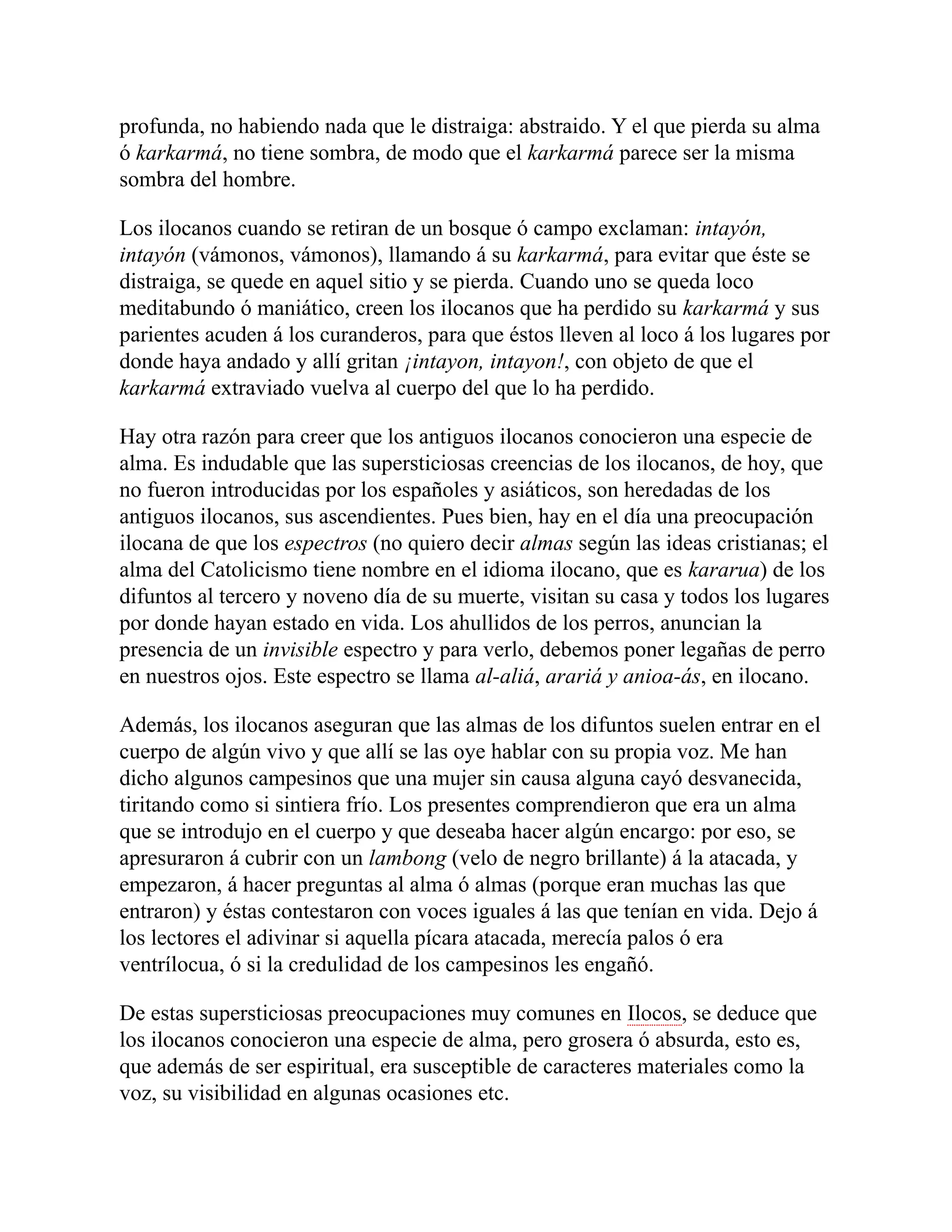 profunda, no habiendo nada que le distraiga: abstraido. Y el que pierda su alma
ó karkarmá, no tiene sombra, de modo que el karkarmá parece ser la misma
sombra del hombre.
Los ilocanos cuando se retiran de un bosque ó campo exclaman: intayón,
intayón (vámonos, vámonos), llamando á su karkarmá, para evitar que éste se
distraiga, se quede en aquel sitio y se pierda. Cuando uno se queda loco
meditabundo ó maniático, creen los ilocanos que ha perdido su karkarmá y sus
parientes acuden á los curanderos, para que éstos lleven al loco á los lugares por
donde haya andado y allí gritan ¡intayon, intayon!, con objeto de que el
karkarmá extraviado vuelva al cuerpo del que lo ha perdido.
Hay otra razón para creer que los antiguos ilocanos conocieron una especie de
alma. Es indudable que las supersticiosas creencias de los ilocanos, de hoy, que
no fueron introducidas por los españoles y asiáticos, son heredadas de los
antiguos ilocanos, sus ascendientes. Pues bien, hay en el día una preocupación
ilocana de que los espectros (no quiero decir almas según las ideas cristianas; el
alma del Catolicismo tiene nombre en el idioma ilocano, que es kararua) de los
difuntos al tercero y noveno día de su muerte, visitan su casa y todos los lugares
por donde hayan estado en vida. Los ahullidos de los perros, anuncian la
presencia de un invisible espectro y para verlo, debemos poner legañas de perro
en nuestros ojos. Este espectro se llama al-aliá, arariá y anioa-ás, en ilocano.
Además, los ilocanos aseguran que las almas de los difuntos suelen entrar en el
cuerpo de algún vivo y que allí se las oye hablar con su propia voz. Me han
dicho algunos campesinos que una mujer sin causa alguna cayó desvanecida,
tiritando como si sintiera frío. Los presentes comprendieron que era un alma
que se introdujo en el cuerpo y que deseaba hacer algún encargo: por eso, se
apresuraron á cubrir con un lambong (velo de negro brillante) á la atacada, y
empezaron, á hacer preguntas al alma ó almas (porque eran muchas las que
entraron) y éstas contestaron con voces iguales á las que tenían en vida. Dejo á
los lectores el adivinar si aquella pícara atacada, merecía palos ó era
ventrílocua, ó si la credulidad de los campesinos les engañó.
De estas supersticiosas preocupaciones muy comunes en Ilocos, se deduce que
los ilocanos conocieron una especie de alma, pero grosera ó absurda, esto es,
que además de ser espiritual, era susceptible de caracteres materiales como la
voz, su visibilidad en algunas ocasiones etc.
 