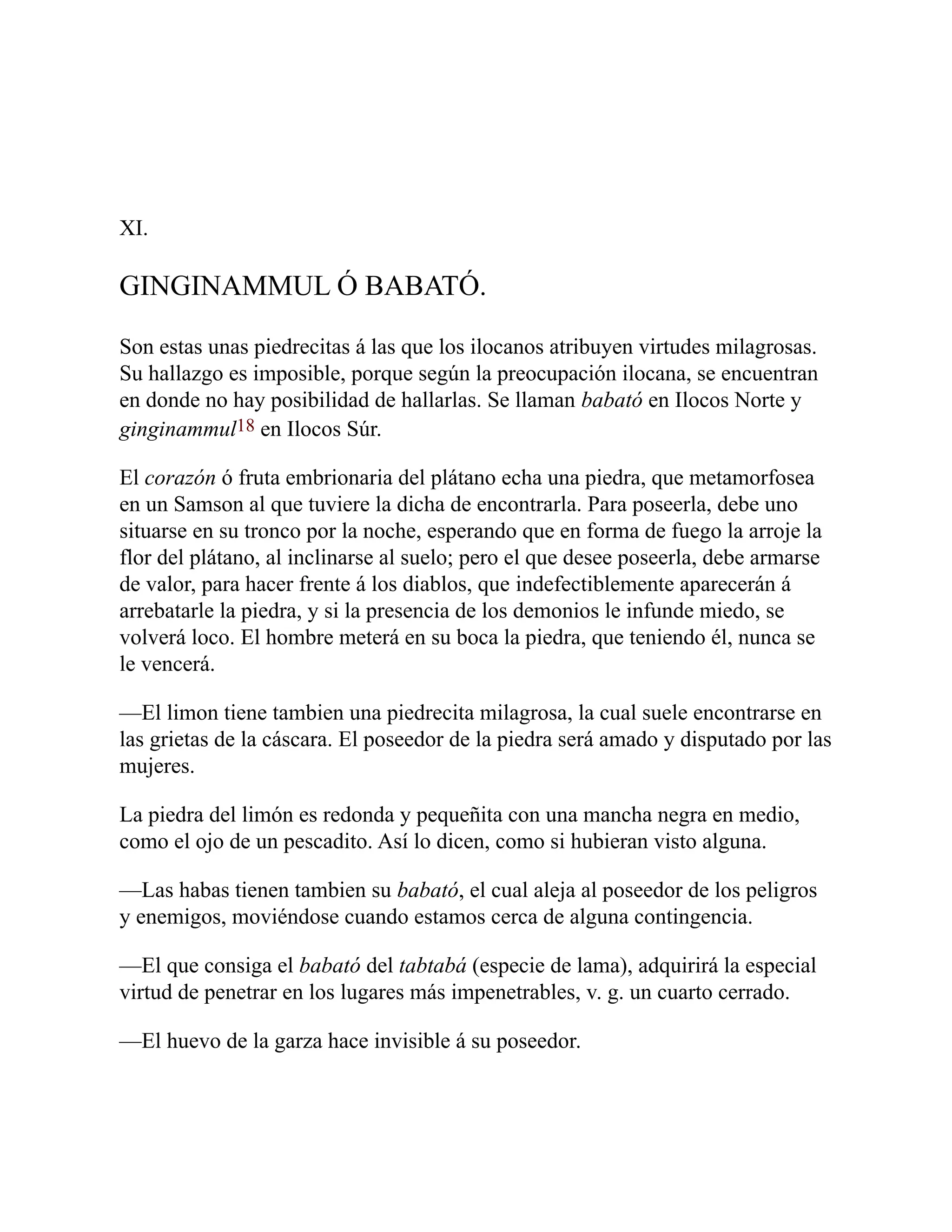 XI.
GINGINAMMUL Ó BABATÓ.
Son estas unas piedrecitas á las que los ilocanos atribuyen virtudes milagrosas.
Su hallazgo es imposible, porque según la preocupación ilocana, se encuentran
en donde no hay posibilidad de hallarlas. Se llaman babató en Ilocos Norte y
ginginammul18 en Ilocos Súr.
El corazón ó fruta embrionaria del plátano echa una piedra, que metamorfosea
en un Samson al que tuviere la dicha de encontrarla. Para poseerla, debe uno
situarse en su tronco por la noche, esperando que en forma de fuego la arroje la
flor del plátano, al inclinarse al suelo; pero el que desee poseerla, debe armarse
de valor, para hacer frente á los diablos, que indefectiblemente aparecerán á
arrebatarle la piedra, y si la presencia de los demonios le infunde miedo, se
volverá loco. El hombre meterá en su boca la piedra, que teniendo él, nunca se
le vencerá.
—El limon tiene tambien una piedrecita milagrosa, la cual suele encontrarse en
las grietas de la cáscara. El poseedor de la piedra será amado y disputado por las
mujeres.
La piedra del limón es redonda y pequeñita con una mancha negra en medio,
como el ojo de un pescadito. Así lo dicen, como si hubieran visto alguna.
—Las habas tienen tambien su babató, el cual aleja al poseedor de los peligros
y enemigos, moviéndose cuando estamos cerca de alguna contingencia.
—El que consiga el babató del tabtabá (especie de lama), adquirirá la especial
virtud de penetrar en los lugares más impenetrables, v. g. un cuarto cerrado.
—El huevo de la garza hace invisible á su poseedor.
 