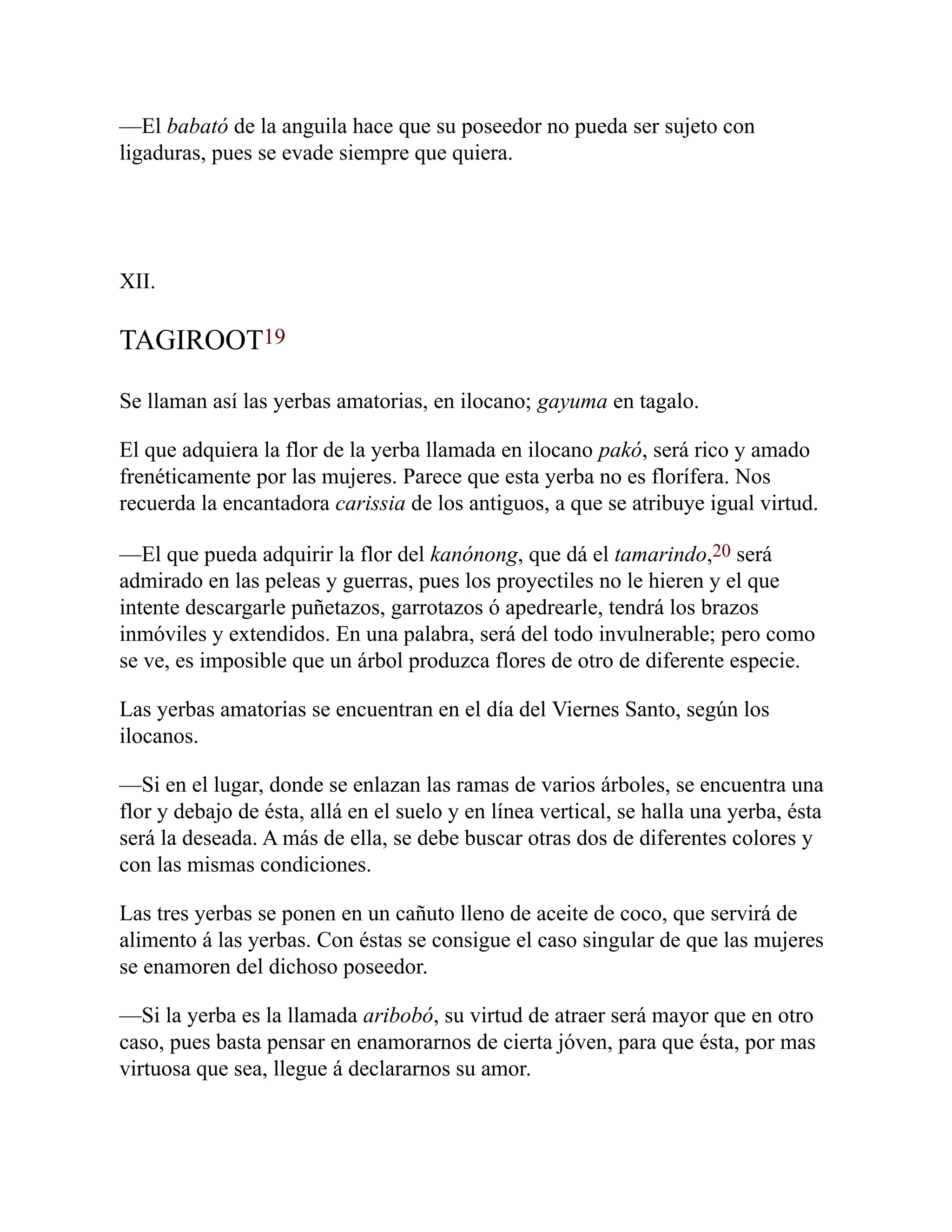 —El babató de la anguila hace que su poseedor no pueda ser sujeto con
ligaduras, pues se evade siempre que quiera.
XII.
TAGIROOT19
Se llaman así las yerbas amatorias, en ilocano; gayuma en tagalo.
El que adquiera la flor de la yerba llamada en ilocano pakó, será rico y amado
frenéticamente por las mujeres. Parece que esta yerba no es florífera. Nos
recuerda la encantadora carissia de los antiguos, a que se atribuye igual virtud.
—El que pueda adquirir la flor del kanónong, que dá el tamarindo,20 será
admirado en las peleas y guerras, pues los proyectiles no le hieren y el que
intente descargarle puñetazos, garrotazos ó apedrearle, tendrá los brazos
inmóviles y extendidos. En una palabra, será del todo invulnerable; pero como
se ve, es imposible que un árbol produzca flores de otro de diferente especie.
Las yerbas amatorias se encuentran en el día del Viernes Santo, según los
ilocanos.
—Si en el lugar, donde se enlazan las ramas de varios árboles, se encuentra una
flor y debajo de ésta, allá en el suelo y en línea vertical, se halla una yerba, ésta
será la deseada. A más de ella, se debe buscar otras dos de diferentes colores y
con las mismas condiciones.
Las tres yerbas se ponen en un cañuto lleno de aceite de coco, que servirá de
alimento á las yerbas. Con éstas se consigue el caso singular de que las mujeres
se enamoren del dichoso poseedor.
—Si la yerba es la llamada aribobó, su virtud de atraer será mayor que en otro
caso, pues basta pensar en enamorarnos de cierta jóven, para que ésta, por mas
virtuosa que sea, llegue á declararnos su amor.
 