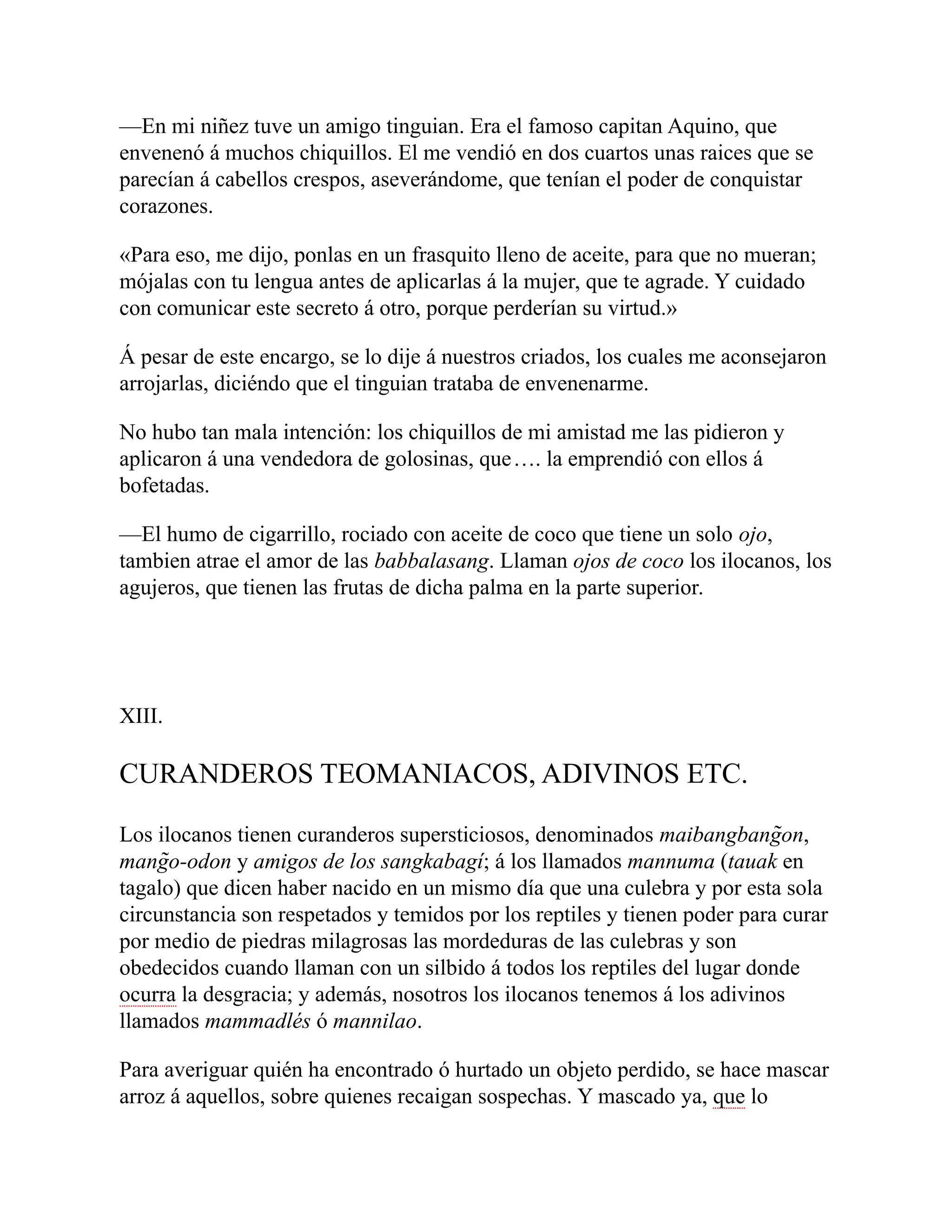 —En mi niñez tuve un amigo tinguian. Era el famoso capitan Aquino, que
envenenó á muchos chiquillos. El me vendió en dos cuartos unas raices que se
parecían á cabellos crespos, aseverándome, que tenían el poder de conquistar
corazones.
«Para eso, me dijo, ponlas en un frasquito lleno de aceite, para que no mueran;
mójalas con tu lengua antes de aplicarlas á la mujer, que te agrade. Y cuidado
con comunicar este secreto á otro, porque perderían su virtud.»
Á pesar de este encargo, se lo dije á nuestros criados, los cuales me aconsejaron
arrojarlas, diciéndo que el tinguian trataba de envenenarme.
No hubo tan mala intención: los chiquillos de mi amistad me las pidieron y
aplicaron á una vendedora de golosinas, que…. la emprendió con ellos á
bofetadas.
—El humo de cigarrillo, rociado con aceite de coco que tiene un solo ojo,
tambien atrae el amor de las babbalasang. Llaman ojos de coco los ilocanos, los
agujeros, que tienen las frutas de dicha palma en la parte superior.
XIII.
CURANDEROS TEOMANIACOS, ADIVINOS ETC.
Los ilocanos tienen curanderos supersticiosos, denominados maibangbang̃on,
mang̃o-odon y amigos de los sangkabagí; á los llamados mannuma (tauak en
tagalo) que dicen haber nacido en un mismo día que una culebra y por esta sola
circunstancia son respetados y temidos por los reptiles y tienen poder para curar
por medio de piedras milagrosas las mordeduras de las culebras y son
obedecidos cuando llaman con un silbido á todos los reptiles del lugar donde
ocurra la desgracia; y además, nosotros los ilocanos tenemos á los adivinos
llamados mammadlés ó mannilao.
Para averiguar quién ha encontrado ó hurtado un objeto perdido, se hace mascar
arroz á aquellos, sobre quienes recaigan sospechas. Y mascado ya, que lo
 