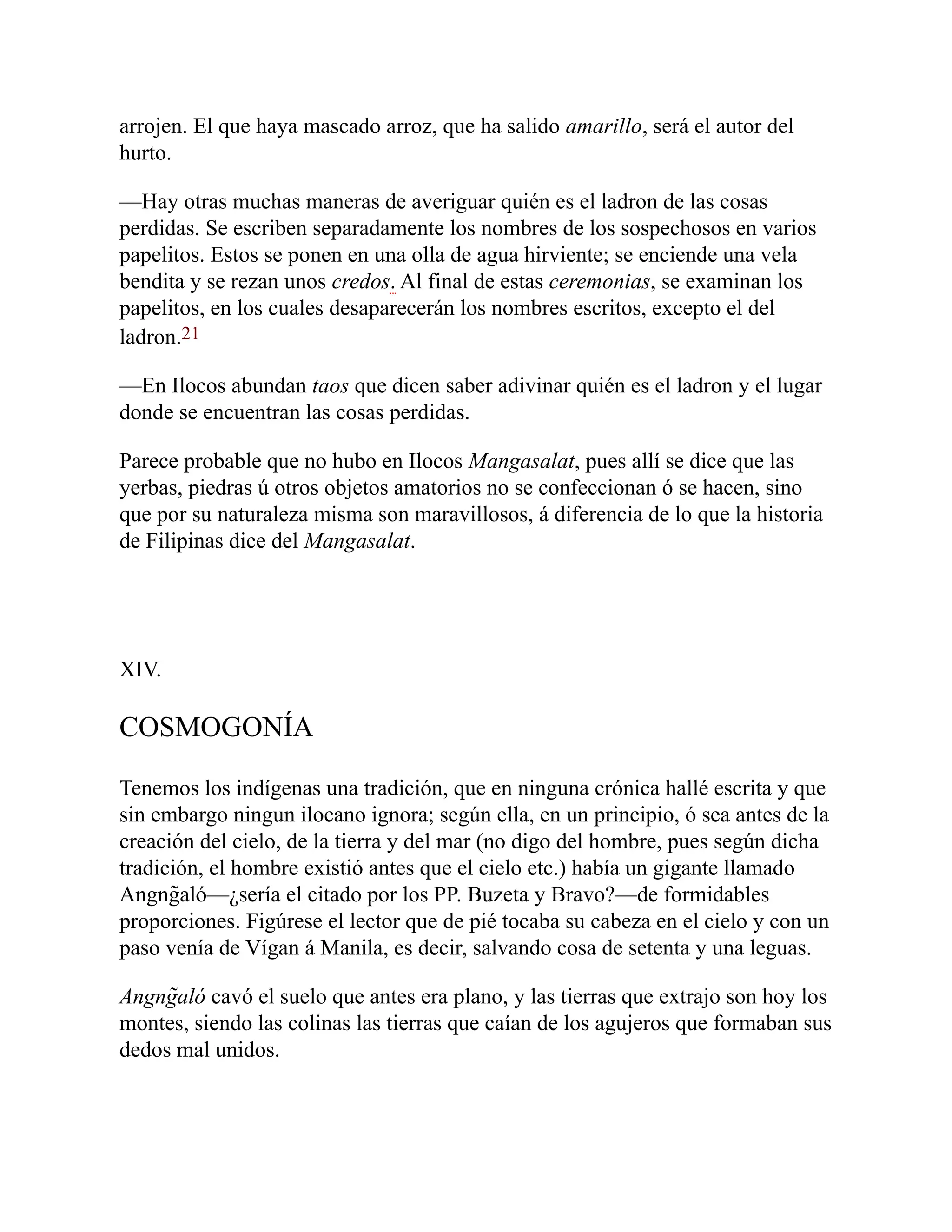 arrojen. El que haya mascado arroz, que ha salido amarillo, será el autor del
hurto.
—Hay otras muchas maneras de averiguar quién es el ladron de las cosas
perdidas. Se escriben separadamente los nombres de los sospechosos en varios
papelitos. Estos se ponen en una olla de agua hirviente; se enciende una vela
bendita y se rezan unos credos. Al final de estas ceremonias, se examinan los
papelitos, en los cuales desaparecerán los nombres escritos, excepto el del
ladron.21
—En Ilocos abundan taos que dicen saber adivinar quién es el ladron y el lugar
donde se encuentran las cosas perdidas.
Parece probable que no hubo en Ilocos Mangasalat, pues allí se dice que las
yerbas, piedras ú otros objetos amatorios no se confeccionan ó se hacen, sino
que por su naturaleza misma son maravillosos, á diferencia de lo que la historia
de Filipinas dice del Mangasalat.
XIV.
COSMOGONÍA
Tenemos los indígenas una tradición, que en ninguna crónica hallé escrita y que
sin embargo ningun ilocano ignora; según ella, en un principio, ó sea antes de la
creación del cielo, de la tierra y del mar (no digo del hombre, pues según dicha
tradición, el hombre existió antes que el cielo etc.) había un gigante llamado
Angng̃aló—¿sería el citado por los PP. Buzeta y Bravo?—de formidables
proporciones. Figúrese el lector que de pié tocaba su cabeza en el cielo y con un
paso venía de Vígan á Manila, es decir, salvando cosa de setenta y una leguas.
Angng̃aló cavó el suelo que antes era plano, y las tierras que extrajo son hoy los
montes, siendo las colinas las tierras que caían de los agujeros que formaban sus
dedos mal unidos.
 