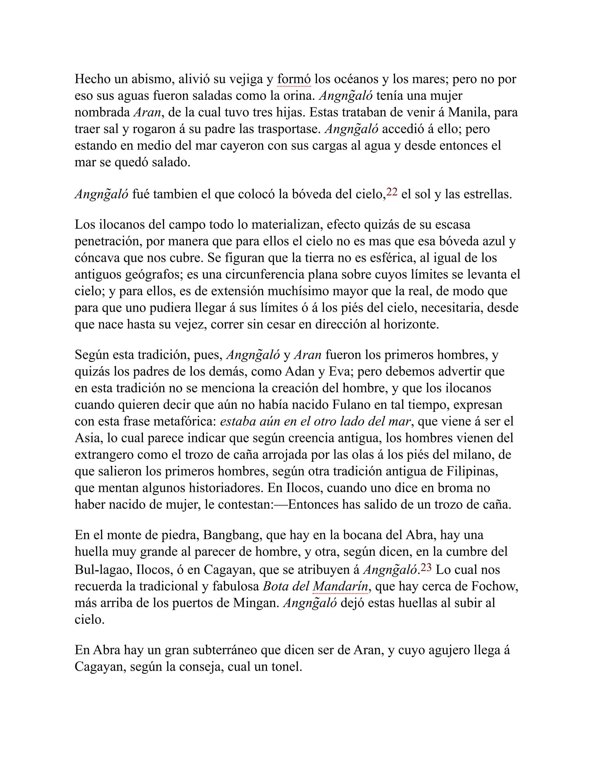 Hecho un abismo, alivió su vejiga y formó los océanos y los mares; pero no por
eso sus aguas fueron saladas como la orina. Angng̃aló tenía una mujer
nombrada Aran, de la cual tuvo tres hijas. Estas trataban de venir á Manila, para
traer sal y rogaron á su padre las trasportase. Angng̃aló accedió á ello; pero
estando en medio del mar cayeron con sus cargas al agua y desde entonces el
mar se quedó salado.
Angng̃aló fué tambien el que colocó la bóveda del cielo,22 el sol y las estrellas.
Los ilocanos del campo todo lo materializan, efecto quizás de su escasa
penetración, por manera que para ellos el cielo no es mas que esa bóveda azul y
cóncava que nos cubre. Se figuran que la tierra no es esférica, al igual de los
antiguos geógrafos; es una circunferencia plana sobre cuyos límites se levanta el
cielo; y para ellos, es de extensión muchísimo mayor que la real, de modo que
para que uno pudiera llegar á sus límites ó á los piés del cielo, necesitaria, desde
que nace hasta su vejez, correr sin cesar en dirección al horizonte.
Según esta tradición, pues, Angng̃aló y Aran fueron los primeros hombres, y
quizás los padres de los demás, como Adan y Eva; pero debemos advertir que
en esta tradición no se menciona la creación del hombre, y que los ilocanos
cuando quieren decir que aún no había nacido Fulano en tal tiempo, expresan
con esta frase metafórica: estaba aún en el otro lado del mar, que viene á ser el
Asia, lo cual parece indicar que según creencia antigua, los hombres vienen del
extrangero como el trozo de caña arrojada por las olas á los piés del milano, de
que salieron los primeros hombres, según otra tradición antigua de Filipinas,
que mentan algunos historiadores. En Ilocos, cuando uno dice en broma no
haber nacido de mujer, le contestan:—Entonces has salido de un trozo de caña.
En el monte de piedra, Bangbang, que hay en la bocana del Abra, hay una
huella muy grande al parecer de hombre, y otra, según dicen, en la cumbre del
Bul-lagao, Ilocos, ó en Cagayan, que se atribuyen á Angng̃aló.23 Lo cual nos
recuerda la tradicional y fabulosa Bota del Mandarín, que hay cerca de Fochow,
más arriba de los puertos de Mingan. Angng̃aló dejó estas huellas al subir al
cielo.
En Abra hay un gran subterráneo que dicen ser de Aran, y cuyo agujero llega á
Cagayan, según la conseja, cual un tonel.
 