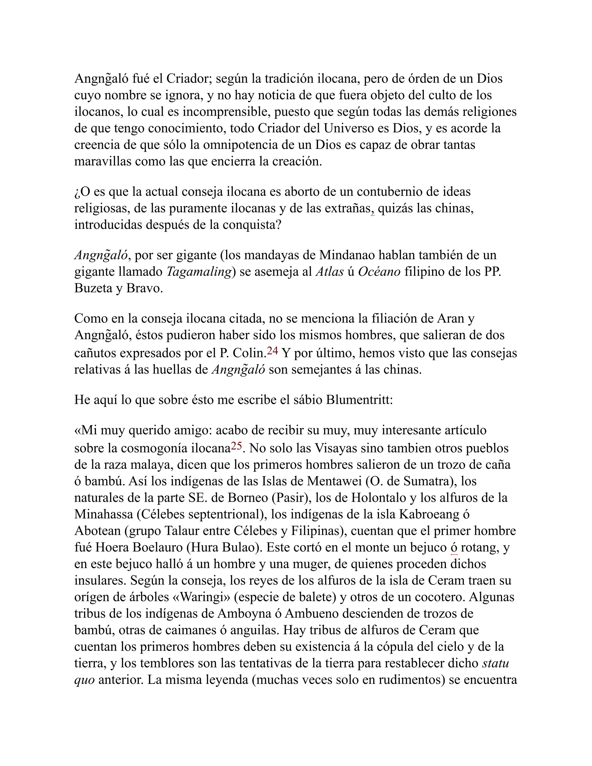Angng̃aló fué el Criador; según la tradición ilocana, pero de órden de un Dios
cuyo nombre se ignora, y no hay noticia de que fuera objeto del culto de los
ilocanos, lo cual es incomprensible, puesto que según todas las demás religiones
de que tengo conocimiento, todo Criador del Universo es Dios, y es acorde la
creencia de que sólo la omnipotencia de un Dios es capaz de obrar tantas
maravillas como las que encierra la creación.
¿O es que la actual conseja ilocana es aborto de un contubernio de ideas
religiosas, de las puramente ilocanas y de las extrañas, quizás las chinas,
introducidas después de la conquista?
Angng̃aló, por ser gigante (los mandayas de Mindanao hablan también de un
gigante llamado Tagamaling) se asemeja al Atlas ú Océano filipino de los PP.
Buzeta y Bravo.
Como en la conseja ilocana citada, no se menciona la filiación de Aran y
Angng̃aló, éstos pudieron haber sido los mismos hombres, que salieran de dos
cañutos expresados por el P. Colin.24 Y por último, hemos visto que las consejas
relativas á las huellas de Angng̃aló son semejantes á las chinas.
He aquí lo que sobre ésto me escribe el sábio Blumentritt:
«Mi muy querido amigo: acabo de recibir su muy, muy interesante artículo
sobre la cosmogonía ilocana25. No solo las Visayas sino tambien otros pueblos
de la raza malaya, dicen que los primeros hombres salieron de un trozo de caña
ó bambú. Así los indígenas de las Islas de Mentawei (O. de Sumatra), los
naturales de la parte SE. de Borneo (Pasir), los de Holontalo y los alfuros de la
Minahassa (Célebes septentrional), los indígenas de la isla Kabroeang ó
Abotean (grupo Talaur entre Célebes y Filipinas), cuentan que el primer hombre
fué Hoera Boelauro (Hura Bulao). Este cortó en el monte un bejuco ó rotang, y
en este bejuco halló á un hombre y una muger, de quienes proceden dichos
insulares. Según la conseja, los reyes de los alfuros de la isla de Ceram traen su
orígen de árboles «Waringi» (especie de balete) y otros de un cocotero. Algunas
tribus de los indígenas de Amboyna ó Ambueno descienden de trozos de
bambú, otras de caimanes ó anguilas. Hay tribus de alfuros de Ceram que
cuentan los primeros hombres deben su existencia á la cópula del cielo y de la
tierra, y los temblores son las tentativas de la tierra para restablecer dicho statu
quo anterior. La misma leyenda (muchas veces solo en rudimentos) se encuentra
 
