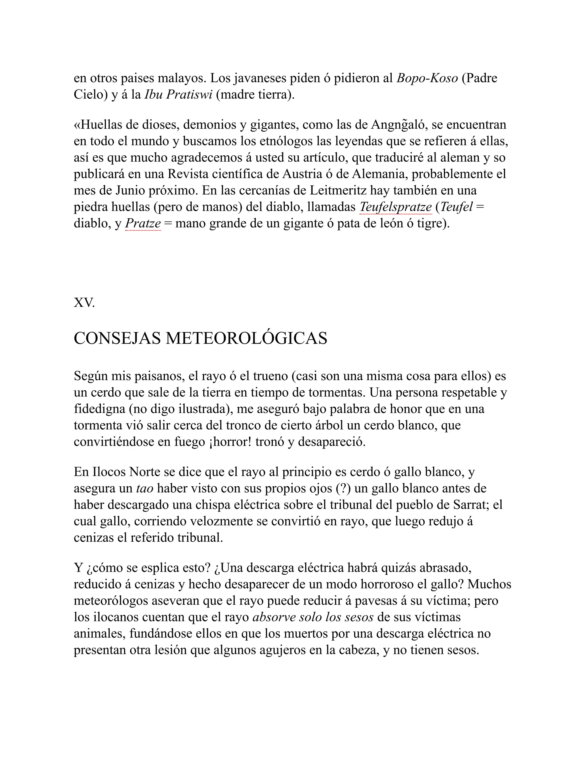 en otros paises malayos. Los javaneses piden ó pidieron al Bopo-Koso (Padre
Cielo) y á la Ibu Pratiswi (madre tierra).
«Huellas de dioses, demonios y gigantes, como las de Angng̃aló, se encuentran
en todo el mundo y buscamos los etnólogos las leyendas que se refieren á ellas,
así es que mucho agradecemos á usted su artículo, que traduciré al aleman y so
publicará en una Revista científica de Austria ó de Alemania, probablemente el
mes de Junio próximo. En las cercanías de Leitmeritz hay también en una
piedra huellas (pero de manos) del diablo, llamadas Teufelspratze (Teufel =
diablo, y Pratze = mano grande de un gigante ó pata de león ó tigre).
XV.
CONSEJAS METEOROLÓGICAS
Según mis paisanos, el rayo ó el trueno (casi son una misma cosa para ellos) es
un cerdo que sale de la tierra en tiempo de tormentas. Una persona respetable y
fidedigna (no digo ilustrada), me aseguró bajo palabra de honor que en una
tormenta vió salir cerca del tronco de cierto árbol un cerdo blanco, que
convirtiéndose en fuego ¡horror! tronó y desapareció.
En Ilocos Norte se dice que el rayo al principio es cerdo ó gallo blanco, y
asegura un tao haber visto con sus propios ojos (?) un gallo blanco antes de
haber descargado una chispa eléctrica sobre el tribunal del pueblo de Sarrat; el
cual gallo, corriendo velozmente se convirtió en rayo, que luego redujo á
cenizas el referido tribunal.
Y ¿cómo se esplica esto? ¿Una descarga eléctrica habrá quizás abrasado,
reducido á cenizas y hecho desaparecer de un modo horroroso el gallo? Muchos
meteorólogos aseveran que el rayo puede reducir á pavesas á su víctima; pero
los ilocanos cuentan que el rayo absorve solo los sesos de sus víctimas
animales, fundándose ellos en que los muertos por una descarga eléctrica no
presentan otra lesión que algunos agujeros en la cabeza, y no tienen sesos.
 