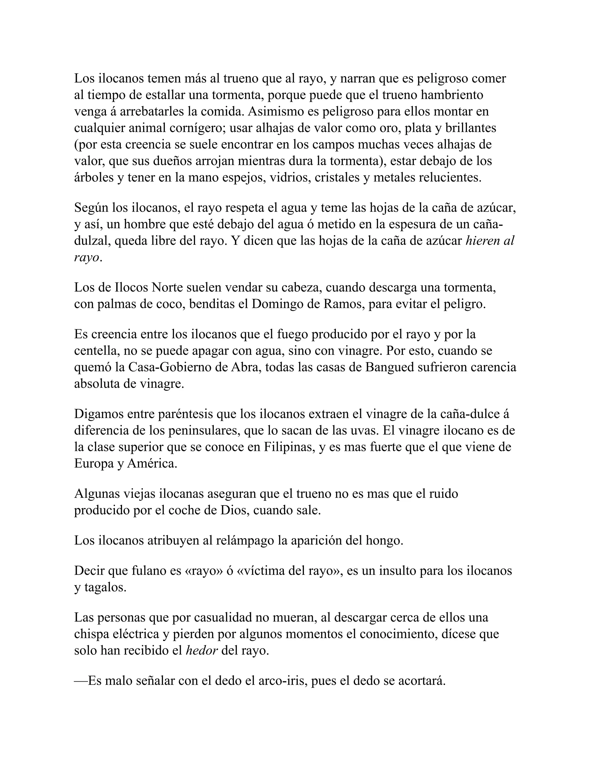 Los ilocanos temen más al trueno que al rayo, y narran que es peligroso comer
al tiempo de estallar una tormenta, porque puede que el trueno hambriento
venga á arrebatarles la comida. Asimismo es peligroso para ellos montar en
cualquier animal cornígero; usar alhajas de valor como oro, plata y brillantes
(por esta creencia se suele encontrar en los campos muchas veces alhajas de
valor, que sus dueños arrojan mientras dura la tormenta), estar debajo de los
árboles y tener en la mano espejos, vidrios, cristales y metales relucientes.
Según los ilocanos, el rayo respeta el agua y teme las hojas de la caña de azúcar,
y así, un hombre que esté debajo del agua ó metido en la espesura de un caña-
dulzal, queda libre del rayo. Y dicen que las hojas de la caña de azúcar hieren al
rayo.
Los de Ilocos Norte suelen vendar su cabeza, cuando descarga una tormenta,
con palmas de coco, benditas el Domingo de Ramos, para evitar el peligro.
Es creencia entre los ilocanos que el fuego producido por el rayo y por la
centella, no se puede apagar con agua, sino con vinagre. Por esto, cuando se
quemó la Casa-Gobierno de Abra, todas las casas de Bangued sufrieron carencia
absoluta de vinagre.
Digamos entre paréntesis que los ilocanos extraen el vinagre de la caña-dulce á
diferencia de los peninsulares, que lo sacan de las uvas. El vinagre ilocano es de
la clase superior que se conoce en Filipinas, y es mas fuerte que el que viene de
Europa y América.
Algunas viejas ilocanas aseguran que el trueno no es mas que el ruido
producido por el coche de Dios, cuando sale.
Los ilocanos atribuyen al relámpago la aparición del hongo.
Decir que fulano es «rayo» ó «víctima del rayo», es un insulto para los ilocanos
y tagalos.
Las personas que por casualidad no mueran, al descargar cerca de ellos una
chispa eléctrica y pierden por algunos momentos el conocimiento, dícese que
solo han recibido el hedor del rayo.
—Es malo señalar con el dedo el arco-iris, pues el dedo se acortará.
 