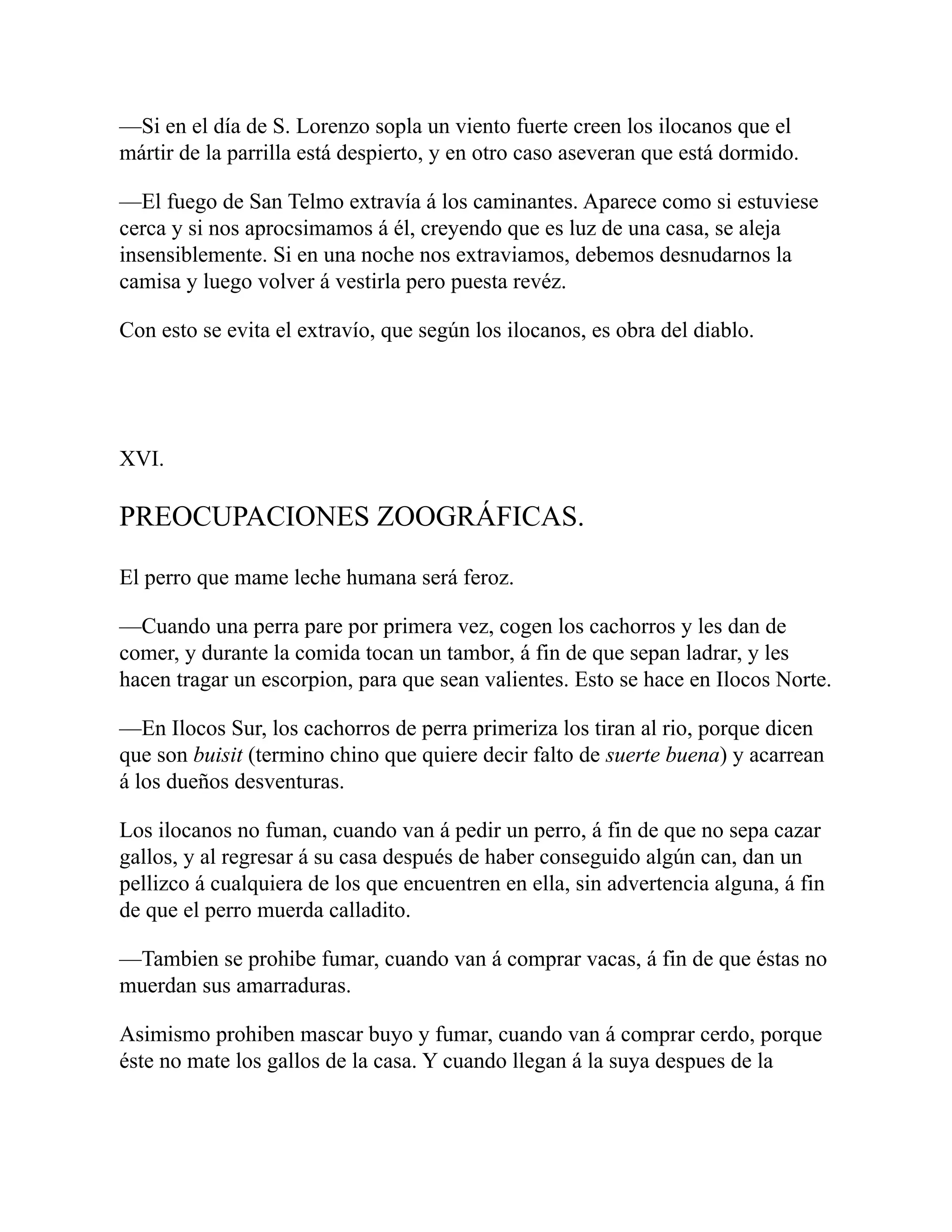 —Si en el día de S. Lorenzo sopla un viento fuerte creen los ilocanos que el
mártir de la parrilla está despierto, y en otro caso aseveran que está dormido.
—El fuego de San Telmo extravía á los caminantes. Aparece como si estuviese
cerca y si nos aprocsimamos á él, creyendo que es luz de una casa, se aleja
insensiblemente. Si en una noche nos extraviamos, debemos desnudarnos la
camisa y luego volver á vestirla pero puesta revéz.
Con esto se evita el extravío, que según los ilocanos, es obra del diablo.
XVI.
PREOCUPACIONES ZOOGRÁFICAS.
El perro que mame leche humana será feroz.
—Cuando una perra pare por primera vez, cogen los cachorros y les dan de
comer, y durante la comida tocan un tambor, á fin de que sepan ladrar, y les
hacen tragar un escorpion, para que sean valientes. Esto se hace en Ilocos Norte.
—En Ilocos Sur, los cachorros de perra primeriza los tiran al rio, porque dicen
que son buisit (termino chino que quiere decir falto de suerte buena) y acarrean
á los dueños desventuras.
Los ilocanos no fuman, cuando van á pedir un perro, á fin de que no sepa cazar
gallos, y al regresar á su casa después de haber conseguido algún can, dan un
pellizco á cualquiera de los que encuentren en ella, sin advertencia alguna, á fin
de que el perro muerda calladito.
—Tambien se prohibe fumar, cuando van á comprar vacas, á fin de que éstas no
muerdan sus amarraduras.
Asimismo prohiben mascar buyo y fumar, cuando van á comprar cerdo, porque
éste no mate los gallos de la casa. Y cuando llegan á la suya despues de la
 