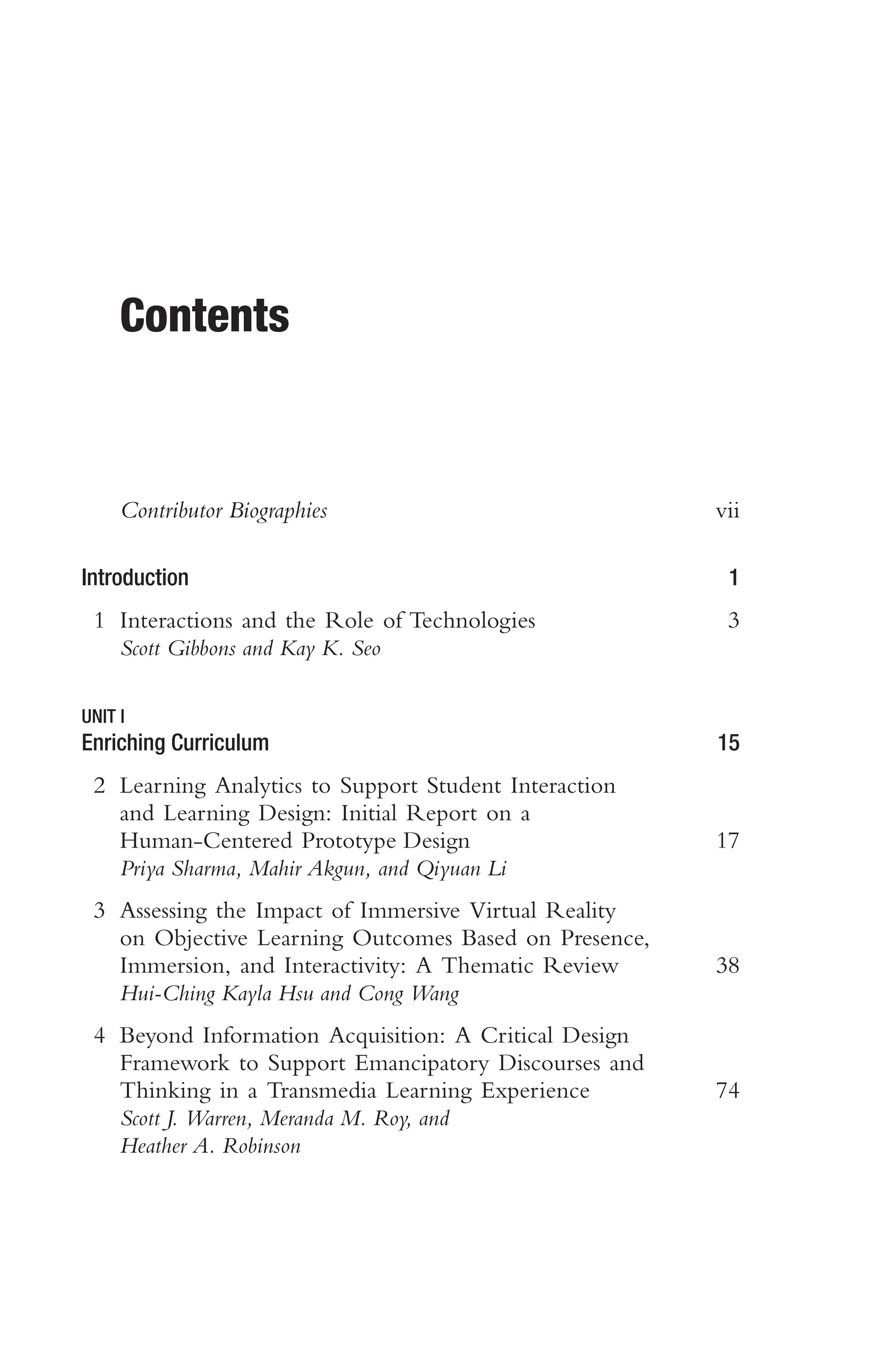Contents
Contributor Biographies vii
Introduction 1
1 Interactions and the Role of Technologies 3
Scott Gibbons and Kay K. Seo
UNIT I
Enriching Curriculum 15
2 Learning Analytics to Support Student Interaction
and Learning Design: Initial Report on a
Human-Centered Prototype Design 17
Priya Sharma, Mahir Akgun, and Qiyuan Li
3 Assessing the Impact of Immersive Virtual Reality
on Objective Learning Outcomes Based on Presence,
Immersion, and Interactivity: A Thematic Review 38
Hui-Ching Kayla Hsu and Cong Wang
4 Beyond Information Acquisition: A Critical Design
Framework to Support Emancipatory Discourses and
Thinking in a Transmedia Learning Experience 74
Scott J. Warren, Meranda M. Roy, and
Heather A. Robinson
 