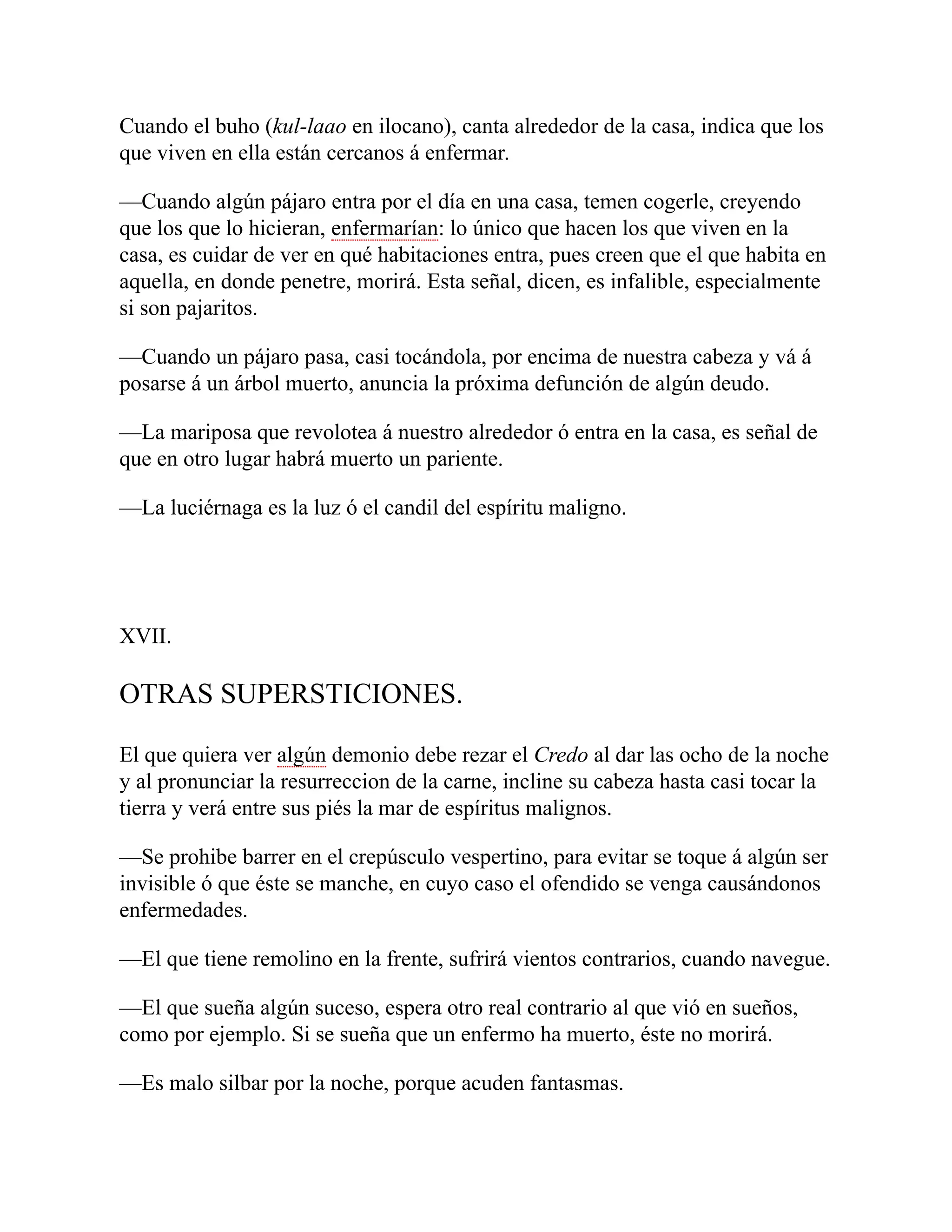 Cuando el buho (kul-laao en ilocano), canta alrededor de la casa, indica que los
que viven en ella están cercanos á enfermar.
—Cuando algún pájaro entra por el día en una casa, temen cogerle, creyendo
que los que lo hicieran, enfermarían: lo único que hacen los que viven en la
casa, es cuidar de ver en qué habitaciones entra, pues creen que el que habita en
aquella, en donde penetre, morirá. Esta señal, dicen, es infalible, especialmente
si son pajaritos.
—Cuando un pájaro pasa, casi tocándola, por encima de nuestra cabeza y vá á
posarse á un árbol muerto, anuncia la próxima defunción de algún deudo.
—La mariposa que revolotea á nuestro alrededor ó entra en la casa, es señal de
que en otro lugar habrá muerto un pariente.
—La luciérnaga es la luz ó el candil del espíritu maligno.
XVII.
OTRAS SUPERSTICIONES.
El que quiera ver algún demonio debe rezar el Credo al dar las ocho de la noche
y al pronunciar la resurreccion de la carne, incline su cabeza hasta casi tocar la
tierra y verá entre sus piés la mar de espíritus malignos.
—Se prohibe barrer en el crepúsculo vespertino, para evitar se toque á algún ser
invisible ó que éste se manche, en cuyo caso el ofendido se venga causándonos
enfermedades.
—El que tiene remolino en la frente, sufrirá vientos contrarios, cuando navegue.
—El que sueña algún suceso, espera otro real contrario al que vió en sueños,
como por ejemplo. Si se sueña que un enfermo ha muerto, éste no morirá.
—Es malo silbar por la noche, porque acuden fantasmas.
 