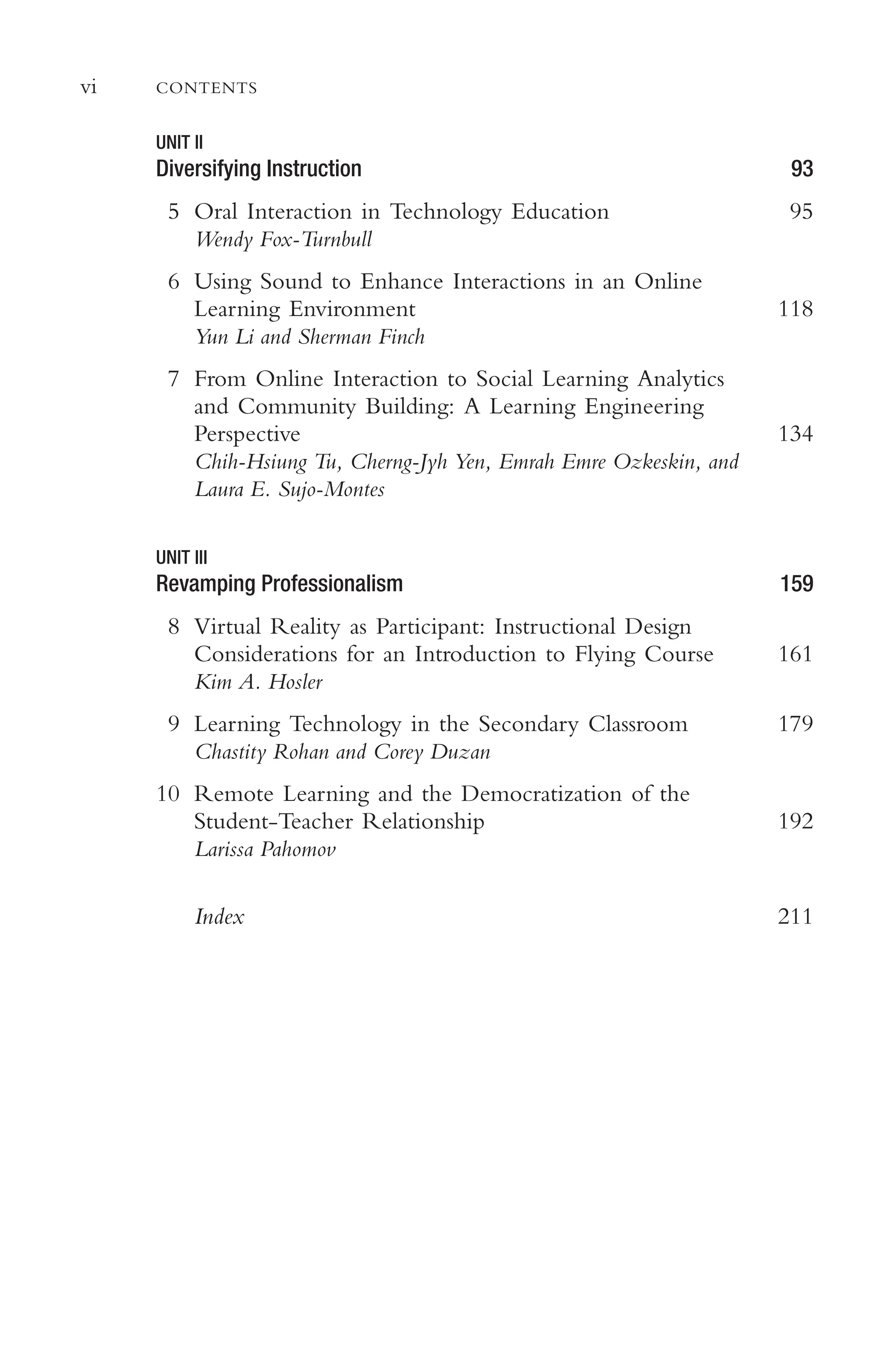 vi CONTENTS
UNIT II
Diversifying Instruction 93
5 Oral Interaction in Technology Education
Wendy Fox-Turnbull
95
6 Using Sound to Enhance Interactions in an Online
Learning Environment
Yun Li and Sherman Finch
118
7 From Online Interaction to Social Learning Analytics
and Community Building: A Learning Engineering
Perspective
Chih-Hsiung Tu, Cherng-Jyh Yen, Emrah Emre Ozkeskin, and
Laura E. Sujo-Montes
134
UNIT III
Revamping Professionalism 159
8 Virtual Reality as Participant: Instructional Design
Considerations for an Introduction to Flying Course
Kim A. Hosler
161
9 Learning Technology in the Secondary Classroom
Chastity Rohan and Corey Duzan
179
10 Remote Learning and the Democratization of the
Student-Teacher Relationship
Larissa Pahomov
192
Index 211
 