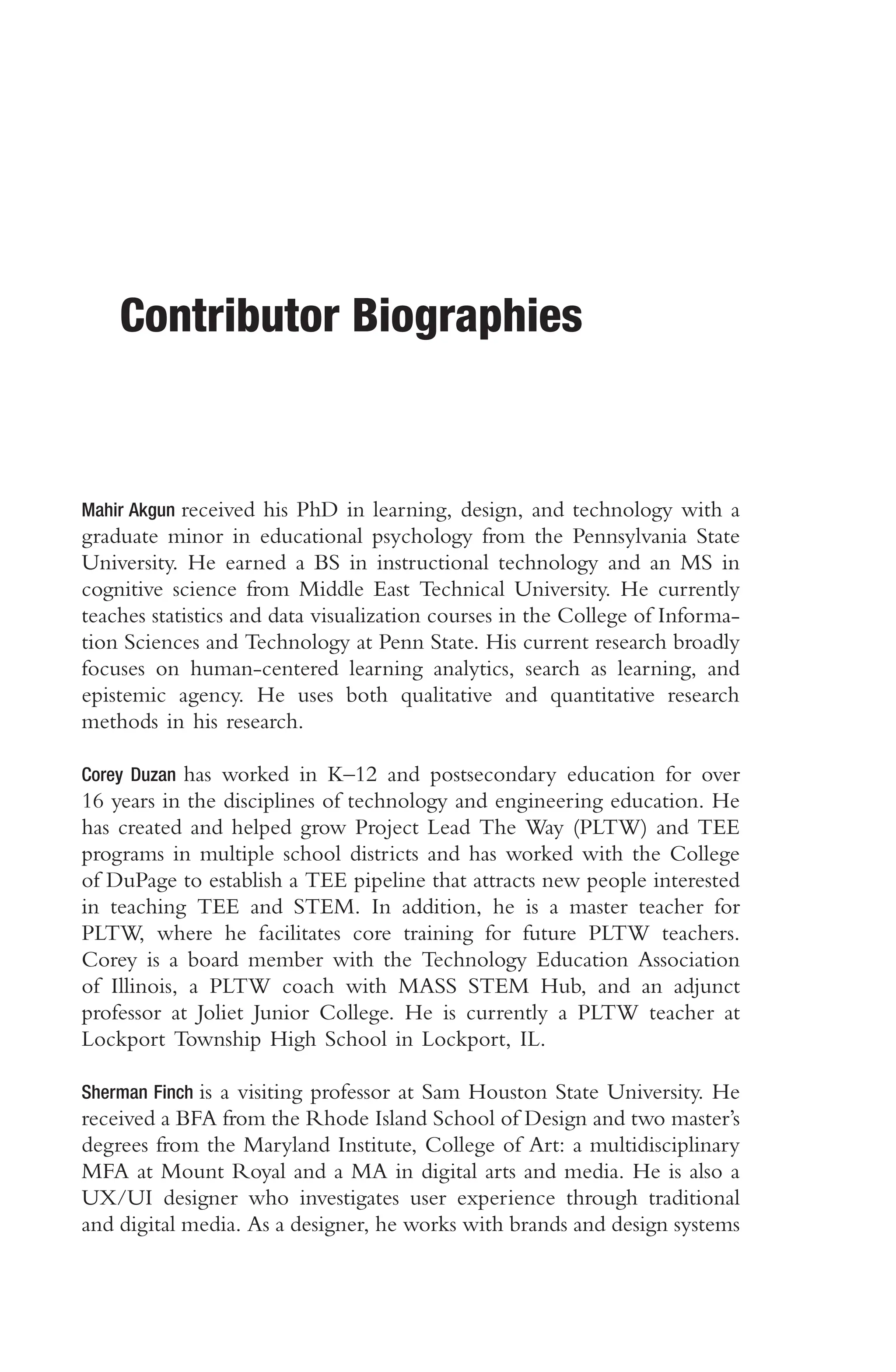 Contributor Biographies
Mahir Akgun received his PhD in learning, design, and technology with a
graduate minor in educational psychology from the Pennsylvania State
University. He earned a BS in instructional technology and an MS in
cognitive science from Middle East Technical University. He currently
teaches statistics and data visualization courses in the College of Informa-
tion Sciences and Technology at Penn State. His current research broadly
focuses on human-centered learning analytics, search as learning, and
epistemic agency. He uses both qualitative and quantitative research
methods in his research.
Corey Duzan has worked in K–12 and postsecondary education for over
16 years in the disciplines of technology and engineering education. He
has created and helped grow Project Lead The Way (PLTW) and TEE
programs in multiple school districts and has worked with the College
of DuPage to establish a TEE pipeline that attracts new people interested
in teaching TEE and STEM. In addition, he is a master teacher for
PLTW, where he facilitates core training for future PLTW teachers.
Corey is a board member with the Technology Education Association
of Illinois, a PLTW coach with MASS STEM Hub, and an adjunct
professor at Joliet Junior College. He is currently a PLTW teacher at
Lockport Township High School in Lockport, IL.
Sherman Finch is a visiting professor at Sam Houston State University. He
received a BFA from the Rhode Island School of Design and two master’s
degrees from the Maryland Institute, College of Art: a multidisciplinary
MFA at Mount Royal and a MA in digital arts and media. He is also a
UX/UI designer who investigates user experience through traditional
and digital media. As a designer, he works with brands and design systems
 