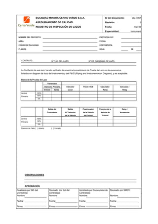 SOCIEDAD MINERA CERRO VERDE S.A.A. ID del Documento: QC-I-007
ASEGURAMIENTO DE CALIDAD Revisión: 0
REGISTRO DE INSPECCIÓN DE LAZOS Fecha:
Especialidad: Instrument
NOMBRE DEL PROYECTO: PROTOCOLO Nº:
AREA: FECHA:
CODIGO DE FACILIDAD: CONTRATISTA:
PLANOS: HOJA: DE
CONTRATO.: N° TAG DEL LAZO: N° DE DIAGRAMA DE LAZO.:
La Certifación de este lazo, ha sido verificado de acuerdo al procedimiento de Prueba de Lazo con los parametros
listados en diagram de lazo del instrumento y del P&ID (Piping and Instrumentation Diagram), y es aceptable.
Datos de la Prueba de Lazo
Indicador
Entrada Salida Local
Lectura 100%
Primaria 50%
0%
Salida
Al Traductor
de la Valvula
Lectura 100%
Primaria 50%
0%
Posicion de Falla: [ ] Abierto [ ] Cerrado
OBSERVACIONES
APROBACION
QC Contratista: Supervisor del Contratista: Supervisor SMCV: QA SMCV:
Nombre: …..…………………….. Nombre: …..…………………………………… Nombre: …..…………………………………….. Nombre: …..…………………….
Fecha: …..……………………….. Fecha: …..……………………………………… Fecha : …..………………………………………. Fecha : …..………………………
Firma: ……………………………. Firma: ………………………………….………. Firma: ………………………………….………… Firma: …………………………..
mar-09
de Control
Controlador de la Valvula Valvula de
Control
Accesorios
Relay Relay
Salida del Posicionador Posicion de la Relay /
Transmisor
Elemento Primario Panel / DCS Calculado / Calculado /
Realizado por QC del
Contratista:
Nombre:
Fecha:
Firma:
Aprobado por Supervisión de
Contratista:
Nombre:
Fecha:
Firma:
Revisado por QA del
Contratista:
Nombre:
Fecha:
Firma:
Revisado por SMCV:
Nombre:
Fecha:
Firma:
 
