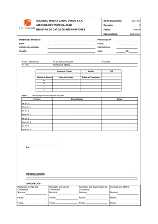 SOCIEDAD MINERA CERRO VERDE S.A.A. ID del Documento: QC-I-013
ASEGURAMIENTO DE CALIDAD Revisión: 0
REGISTRO DE DATOS DE INTERRUPTORES Fecha:
Especialidad: Instrument
NOMBRE DEL PROYECTO: PROTOCOLO Nº:
AREA: FECHA:
CODIGO DE FACILIDAD: CONTRATISTA:
PLANOS: HOJA: DE
N° DE CONTRATO.: N° DE ESPECIFACION : N° SERIE
N° TAG: RANGO DE SEÑAL
Valor del Proceso
Nota!!! Use una segunda si es requerido set points
Reset No. 1
Set No. 2
Reset No. 2
Set No. 3
Reset No. 3
Set No. 4
Reset No. 4
Por
OBSERVACIONES
APROBACION
QC Contratista: Supervisor del Contratista: Supervisor SMCV: QA SMCV:
Nombre: …..…………………….. Nombre: …..…………………………………… Nombre: …..…………………………………….. Nombre: …..…………………….
Fecha: …..……………………….. Fecha: …..……………………………………… Fecha : …..………………………………………. Fecha : …..………………………
Firma: ……………………………. Firma: ………………………………….………. Firma: ………………………………….………… Firma: …………………………..
mar-09
Funcion Especificado Actual
Set No. 1
HH
H
L
LL
Equipo de Prueba Modelo N/S
Fijacion de Alarma Salida del Transmisor
Realizado por QC del
Contratista:
Nombre:
Fecha:
Firma:
Aprobado por Supervisión de
Contratista:
Nombre:
Fecha:
Firma:
Revisado por QA del
Contratista:
Nombre:
Fecha:
Firma:
Revisado por SMCV:
Nombre:
Fecha:
Firma:
 