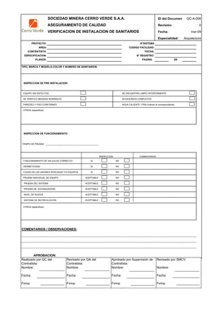 SOCIEDAD MINERA CERRO VERDE S.A.A. ID del Document
ASEGURAMIENTO DE CALIDAD Revisión:
VERIFICACION DE INSTALACION DE SANITARIOS Fecha:
Especialidad:
PROYECTO: N°SISTEMA
AREA: CODIGO FACILIDAD:
CONTRATISTA: FECHA:
ESPECIFICACION: N° REGISTRO:
PLANOS: PAGINA: DE
TIPO, MARCA Y MODELO,COLOR Y NUMERO DE SANITARIOS:
INSPECCION DE PRE INSTALACION:
EQUIPO SIN DEFECTOS SE ENCUENTRA LIMPIO INTERIORMENTE
SE VERIFICO MEDIDAS NOMINALES ACCESORIOS COMPLETOS
PAREDES Y PISO CONFORMES AGUA CALIENTE / FRIA (marcar la correspondiente)
OTROS (especificar)
INSPECCION DE FUNCIONAMIENTO:
TIEMPO DE PRUEBA: ___________________________________________
INSPECCION COMENTARIOS
FUNCIONAMIENTO DE VALVULAS CORRECTO: SI NO
HERMETICIDAD SI NO
FUGAS EN LAS UNIONES ROSCADAS Y/O EQUIPOS SI NO
PRUEBA INDIVIDUAL DE EQUIPO ACEPTABLE NO
PRUEBA DEL SISTEMA ACEPTABLE NO
PRUEBA DE ESTANQUEIDAD ACEPTABLE NO
NIVEL DE RUIDOS ACEPTABLE NO
SISTEMA DE RECIRCULACION ACEPTABLE NO
OTROS (especificar):
COMENTARIOS / OBSERVACIONES:
APROBACION:
INSPECTOR FECHA
QC-A-006
0
mar-09
Arquitectura
Realizado por QC del
Contratista:
Nombre:
Fecha:
Firma:
Aprobado por Supervisión de
Contratista:
Nombre:
Fecha:
Firma:
Revisado por QA del
Contratista:
Nombre:
Fecha:
Firma:
Revisado por SMCV:
Nombre:
Fecha:
Firma:
 