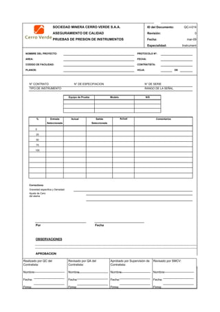 SOCIEDAD MINERA CERRO VERDE S.A.A. ID del Documento: QC-I-014
ASEGURAMIENTO DE CALIDAD Revisión: 0
PRUEBAS DE PRESION DE INSTRUMENTOS Fecha:
Especialidad: Instrument
NOMBRE DEL PROYECTO: PROTOCOLO Nº:
AREA: FECHA:
CODIGO DE FACILIDAD: CONTRATISTA:
PLANOS: HOJA: DE
N° CONTRATO N° DE ESPECIFIACION N° DE SERIE
TIPO DE INSTRUMENTO RANGO DE LA SEÑAL
Actual
0
Corrections:
Gravedad especifica y Densidad
Ajuste de Cero
Por Fecha
OBSERVACIONES
APROBACION
QC Contratista: Supervisor del Contratista: Supervisor SMCV: QA SMCV:
Nombre: …..…………………….. Nombre: …..…………………………………… Nombre: …..…………………………………….. Nombre: …..…………………….
Fecha: …..……………………….. Fecha: …..……………………………………… Fecha : …..………………………………………. Fecha : …..………………………
Firma: ……………………………. Firma: ………………………………….………. Firma: ………………………………….………… Firma: …………………………..
100
% Entrada
50
Actual Salida
75
mar-09
del alama
Seleccionada Seleccionada
N/SModeloEquipo de Prueba
Comentarios
25
Realizado por QC del
Contratista:
Nombre:
Fecha:
Firma:
Aprobado por Supervisión de
Contratista:
Nombre:
Fecha:
Firma:
Revisado por QA del
Contratista:
Nombre:
Fecha:
Firma:
Revisado por SMCV:
Nombre:
Fecha:
Firma:
 