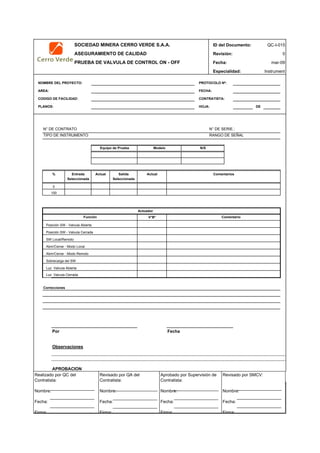 SOCIEDAD MINERA CERRO VERDE S.A.A. ID del Documento: QC-I-015
ASEGURAMIENTO DE CALIDAD Revisión: 0
PRUEBA DE VALVULA DE CONTROL ON - OFF Fecha:
Especialidad: Instrument
NOMBRE DEL PROYECTO: PROTOCOLO Nº:
AREA: FECHA:
CODIGO DE FACILIDAD: CONTRATISTA:
PLANOS: HOJA: DE
N° DE CONTRATO N° DE SERIE.:
TIPO DE INSTRUMENTO RANGO DE SEÑAL
Actual Salida Actual
Seleccionada
Actuador
V°B°
Posición SW - Valvula Abierta
Posición SW - Valvula Cerrada
SW Local/Remoto
Abrir/Cerrar - Modo Local
Abrir/Cerrar - Modo Remoto
Sobrecarga del SW
Luz Valvula Abierta
Luz Valvula Cerrada
Correcciones
Por Fecha
Observaciones
APROBACION
QC Contratista: Supervisor del Contratista: Supervisor SMCV: QA SMCV:
Nombre: …..…………………….. Nombre: …..…………………………………… Nombre: …..…………………………………….. Nombre: …..…………………….
Fecha: …..……………………….. Fecha: …..……………………………………… Fecha : …..………………………………………. Fecha : …..………………………
Firma: ……………………………. Firma: ………………………………….………. Firma: ………………………………….………… Firma: …………………………..
0
% Entrada
Función
mar-09
Comentarios
100
Equipo de Prueba
Seleccionada
Comentario
Modelo N/S
Realizado por QC del
Contratista:
Nombre:
Fecha:
Firma:
Aprobado por Supervisión de
Contratista:
Nombre:
Fecha:
Firma:
Revisado por QA del
Contratista:
Nombre:
Fecha:
Firma:
Revisado por SMCV:
Nombre:
Fecha:
Firma:
 