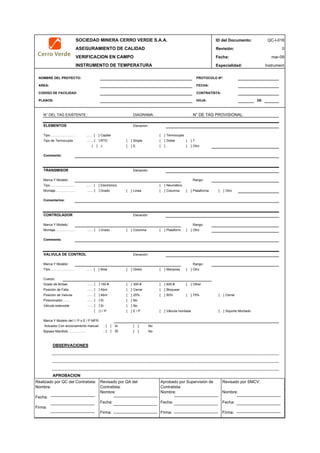 SOCIEDAD MINERA CERRO VERDE S.A.A. ID del Documento: QC-I-018
ASEGURAMIENTO DE CALIDAD Revisión: 0
VERIFICACION EN CAMPO Fecha:
INSTRUMENTO DE TEMPERATURA Especialidad: Instrument
NOMBRE DEL PROYECTO: PROTOCOLO Nº:
AREA: FECHA:
CODIGO DE FACILIDAD: CONTRATISTA:
PLANOS: HOJA: DE
N° DEL TAG EXISTENTE.: N° DE TAG PROVISIONAL:
Elevacion:
...… [ ] Capilar [ ] Termocupla
...… [ ] RTD [ ] Sinple [ ] Doble [ ] T
[ ] J [ ] E [ ] . [ ] Otro
Elevación:
Rango:
...… [ ] Electrónico [ ] Neumático
...… [ ] Grado [ ] Linea [ ] Columna [ ] Plataforma [ ] Otro
Elevación:
Rango:
...… [ ] Grado [ ] Columna [ ] Plataforma [ ] Otro
Elevación:
Rango:
...… [ ] Bola [ ] Globo [ ] Mariposa [ ] Otro
...… [ ] 150 # [ ] 300 # [ ] 600 # [ ] Other
...… [ ] Abrir [ ] Cerrar [ ] Bloquear
...… [ ] Abrir [ ] 25% [ ] 50% [ ] 75% [ ] Cerrar
...… [ ] Si [ ] No
...… [ ] Si [ ] No
[ ] I / P [ ] E / P [ ] Válvula montada [ ] Soporte Montado
.. [ ] Si [ ] No
.. [ ] Si [ ] No
OBSERVACIONES
APROBACION
QC Contratista: Supervisor del Contratista: Supervisor SMCV: QA SMCV:
Nombre: …..…………………….. Nombre: …..…………………………………… Nombre: …..…………………………………….. Nombre: …..…………………….
Fecha: …..……………………….. Fecha: …..……………………………………… Fecha : …..………………………………………. Fecha : …..………………………
Firma: ……………………………. Firma: ………………………………….………. Firma: ………………………………….………… Firma: …………………………..
Marca Y Modelo del I / P o E / P MFR:
Montaje………………
mar-09
Bypass Manifold…………..…
Marca Y Modelo:
TRANSMISOR
Comentarios:
CONTROLADOR
Marca Y Modelo:
Actuador Con accionamiento manual:
Posición de Valvula
Tipo………………..…
Tipo………………..…
DIAGRAMA:
ELEMENTOS
Tipo de Termocupla
Comments:
Comments:
VALVULA DE CONTROL
Montaje………………
Válvula solenoide
Marca Y Modelo:
Cuerpo:
Grado de Bridas
Posición de Falla
Posicionador…….
TIpo………………..…
Realizado por QC del Contratista:
Nombre:
Fecha:
Firma:
Aprobado por Supervisión de
Contratista:
Nombre:
Fecha:
Firma:
Revisado por QA del
Contratista:
Nombre:
Fecha:
Firma:
Revisado por SMCV:
Nombre:
Fecha:
Firma:
 