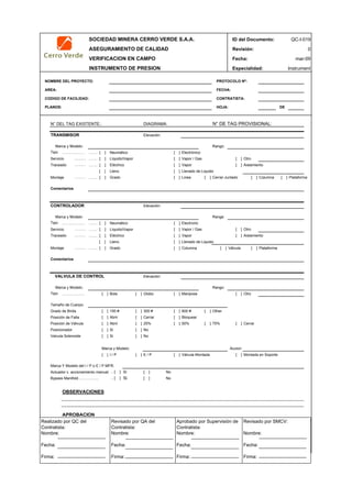 SOCIEDAD MINERA CERRO VERDE S.A.A. ID del Documento: QC-I-019
ASEGURAMIENTO DE CALIDAD Revisión: 0
VERIFICACION EN CAMPO Fecha:
INSTRUMENTO DE PRESION Especialidad: Instrument
NOMBRE DEL PROYECTO: PROTOCOLO Nº:
AREA: FECHA:
CODIGO DE FACILIDAD: CONTRATISTA:
PLANOS: HOJA: DE
N° DEL TAG EXISTENTE.: N° DE TAG PROVISIONAL:
Elevación:
Rango:
Tipo ……. [ ] Neumático [ ] Electrónico
……… ……. [ ] [ ] Vapor / Gas [ ] Otro
……… ……. [ ] Eléctrico [ ] Vapor [ ] Aislamiento
[ ] Lleno [ ] Llenado de Liquido
……… ……. [ ] Grado [ ] Linea [ ] Cerrar-Juntado [ ] Columna [ ] Plataforma
Elevación:
Range:
Tipo ……. [ ] Neumático [ ] Electronic
……… ……. [ ] [ ] Vapor / Gas [ ] Otro
……… ……. [ ] Eléctrico [ ] Vapor [ ] Aislamiento
[ ] Lleno [ ] Llenado de Liquido
……… ……. [ ] Grado [ ] Columna [ ] Válvula [ ] Plataforma
Elevación:
Rango:
Tipo [ ] Bola [ ] Globo [ ] Mariposa [ ] Otro
[ ] 150 # [ ] 300 # [ ] 600 # [ ] Other
[ ] Abrir [ ] Cerrar [ ] Bloquear
[ ] Abrir [ ] 25% [ ] 50% [ ] 75% [ ] Cerrar
[ ] Si [ ] No
[ ] Si [ ] No
Accion:
[ ] I / P [ ] E / P [ ] Válvula Montada [ ] Montada en Soporte
.. [ ] Si [ ] No
.. [ ] Si [ ] No
OBSERVACIONES
APROBACION
QC Contratista: Supervisor del Contratista: Supervisor SMCV: QA SMCV:
Nombre: …..…………………….. Nombre: …..…………………………………… Nombre: …..…………………………………….. Nombre: …..…………………….
Fecha: …..……………………….. Fecha: …..……………………………………… Fecha : …..………………………………………. Fecha : …..………………………
Firma: ……………………………. Firma: ………………………………….………. Firma: ………………………………….………… Firma: …………………………..
Comentarios
CONTROLADOR
Marca y Modelo:
Montaje
Marca Y Modelo del I / P o E / P MFR:
Marca y Modelo:
Valvula Solenoide
Líquido/Vapor
VALVULA DE CONTROL
Tamaño de Cuerpo:
Comentarios
Montaje
Bypass Manifold…………..…
Traceado
Marca y Modelo:
Grado de Brida
Posición de Falla
………………
Posición de Válvula
Actuador c. accionamiento manual:
Posicionador
mar-09
DIAGRAMA:
………………
Servicio
Marca y Modelo:
………………
Traceado
TRANSMISOR
Servicio Líquido/Vapor
Realizado por QC del
Contratista:
Nombre:
Fecha:
Firma:
Aprobado por Supervisión de
Contratista:
Nombre:
Fecha:
Firma:
Revisado por QA del
Contratista:
Nombre:
Fecha:
Firma:
Revisado por SMCV:
Nombre:
Fecha:
Firma:
 