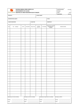 SOCIEDAD MINERA CERRO VERDE S.A.A. ID del Documento:
ASEGURAMIENTO DE CALIDAD Revisión: 0
REGISTRO DE TOMAS RADIOGRAFICAS EN TANQUES Fecha:
Especialidad:
PROYECTO TAG DEL EQUIPO
DESCRIPCION DEL EQUIPO FECHA
PLANO DE UBICACIÓN PLANO P&ID REGISTRO Nª
ITEM TAG (TANQUE) JUNTA SOLDADOR RESULTADO
TIPO DE
DEFECTO
N° INFORME
INDICAR LAS 2 JUNTAS
ADICIONALES A
TOMARSE
QC Contratista: Supervisor del Contratista: Supervisor SMCV: QA SMCV:
Nombre: …..…………………….. Nombre: …..…………………………………… Nombre: …..…………………………………….. Nombre: …..…………………………
Fecha: …..……………………….. Fecha: …..……………………………………… Fecha : …..………………………………………. Fecha : …..……………………………
Firma: ……………………………. Firma: ………………………………….………. Firma: ………………………………….………… Firma: ………………………………
QC-M-005
mar-09
Mecánica
OBSERVACIONES
Realizado por QC del Contratista:
Nombre:
Fecha:
Fi
Aprobado por Supervisión de Contratista:
Nombre:
Fecha:
Fi
Revisado por QA del Contratista:
Nombre:
Fecha:
Fi
Revisado por SMCV:
Nombre:
Fecha:
Fi
 
