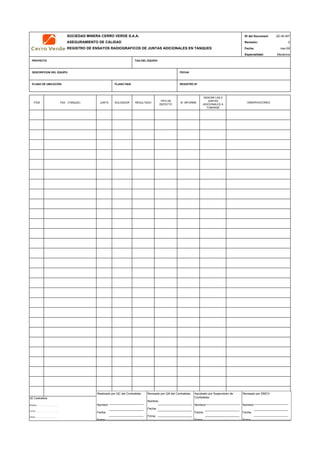 SOCIEDAD MINERA CERRO VERDE S.A.A. ID del Document
ASEGURAMIENTO DE CALIDAD Revisión:
REGISTRO DE ENSAYOS RADIOGRAFICOS DE JUNTAS ADICIONALES EN TANQUES Fecha:
Especialidad:
PROYECTO TAG DEL EQUIPO
DESCRIPCION DEL EQUIPO FECHA
PLANO DE UBICACIÓN PLANO P&ID REGISTRO Nª
ITEM TAG (TANQUE) JUNTA SOLDADOR RESULTADO
TIPO DE
DEFECTO
N° INFORME
INDICAR LAS 2
JUNTAS
ADICIONALES A
TOMARSE
QC Contratista: Supervisor del Contratista: Supervisor SMCV: QA SMCV:
Nombre: …..…………………….. Nombre: …..…………………………………… Nombre: …..…………………………………….. Nombre: …..…………………………
Fecha: …..……………………….. Fecha: …..……………………………………… Fecha : …..………………………………………. Fecha : …..……………………………
Firma: ……………………………. Firma: ………………………………….………. Firma: ………………………………….………… Firma: ………………………………
QC-M-007
0
mar-09
Mecánica
OBSERVACIONES
Realizado por QC del Contratista:
Nombre:
Fecha:
Firma:
Aprobado por Supervisión de
Contratista:
Nombre:
Fecha:
Firma:
Revisado por QA del Contratista:
Nombre:
Fecha:
Firma:
Revisado por SMCV:
Nombre:
Fecha:
Firma:
 