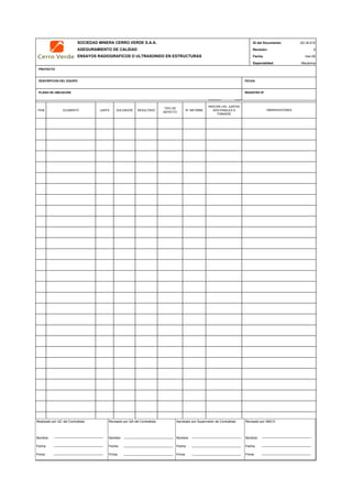 SOCIEDAD MINERA CERRO VERDE S.A.A. ID del Documento:
ASEGURAMIENTO DE CALIDAD Revisión:
ENSAYOS RADIOGRAFICOS O ULTRASONIDO EN ESTRUCTURAS Fecha:
Especialidad:
PROYECTO
DESCRIPCION DEL EQUIPO FECHA
PLANO DE UBICACIÓN REGISTRO Nª
ITEM ELEMENTO JUNTA SOLDADOR RESULTADO
TIPO DE
DEFECTO
N° INFORME
INDICAR LAS JUNTAS
ADICIONALES A
TOMARSE
QC Contratista: Supervisor del Contratista: Supervisor SMCV: QA SMCV:
Nombre: …..…………………….. Nombre: …..…………………………………… Nombre: …..…………………………………….. Nombre: …..…………………………
Fecha: …..……………………….. Fecha: …..……………………………………… Fecha : …..………………………………………. Fecha : …..……………………………
Firma: ……………………………. Firma: ………………………………….………. Firma: ………………………………….………… Firma: ………………………………
QC-M-010
0
mar-09
Mecánica
OBSERVACIONES
Realizado por QC del Contratista:
Nombre:
Fecha:
Firma:
Aprobado por Supervisión de Contratista:
Nombre:
Fecha:
Firma:
Revisado por QA del Contratista:
Nombre:
Fecha:
Firma:
Revisado por SMCV:
Nombre:
Fecha:
Firma:
 