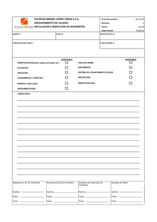 SOCIEDAD MINERA CERRO VERDE S.A.A. ID del Documento: QC-M-016
ASEGURAMIENTO DE CALIDAD Revisión: 0
INSTALACION E INSPECCION DE RECIPIENTES Fecha:
Especialidad: Mecánica
EQUIPO N° PLANO N° ESPECIFICACION N°
DESCRIPCION DEL EQUIPO: PLANO VENDOR N°
ACEPTABLE ACEPTABLE
ORIENTACION (Boquilla, ingreso principal, etc.) TAPA DE CIERRE
ELEVACION
UBICACIÓN
ALINEAMIENTO Y GROUTEO
PERNOS Y ANCLAJES
INSTRUMENTACION
COMENTARIOS
INSPECTOR DATE:
mar-09
PROTECCION
INSPECCION FINAL
AISLAMIENTO
SISTEMA DE LEVANTAMIENTO E IZAJE
Realizado por QC del Contratista:
Nombre:
Fecha:
Firma:
Aprobado por Supervisión de
Contratista:
Nombre:
Fecha:
Firma:
Revisado por QA del Contratista:
Nombre:
Fecha:
Firma:
Revisado por SMCV:
Nombre:
Fecha:
Firma:
 