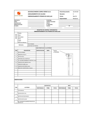 SOCIEDAD MINERA CERRO VERDE S.A.A. ID del Documento: QC-M-025
ASEGURAMIENTO DE CALIDAD Revisión: 0
DIMENSIONAMIENTO PERNOS DE ANCLAJE Fecha: Mar-09
Especialidad: Mecánica
PROYECTO: N°SISTEMA
AREA: CODIGO FACILIDAD:
CONTRATISTA: FECHA:
ESPECIFICACION: N° REGISTRO:
PLANOS: PAGINA: DE
Fecha:
Area:
Estructura:
Zona:
Lugar:
Planos de referencia:
TIPO PERNOS
ITEM ESPECIFICACION OBRA
1
2
3
4
5
6 LONGITUD DE GANCHO (mm)
7
8 LONGITUD DE ROSCA (mm)
9 RADIO DE CURVATURA 2.5 d(mm)
RESPONSABLE FIRMA FECHA RESPONSABLE FIRMA FECHA
1
2
3
4
5
SUPERVISOR QA/QC
ACTIVIDADITEM
CONTRATISTA SMCV
OBSERVACIONES:
CANTIDAD DE PERNOS
SUPERVISOR CIVIL
SUPERVISOR MECANICO
ING. RESIDENTE/ADMINISTRADOR DEL
PROYECTO
Metrados
CARACTERISTICAS DE LOS PERNOS
DIAMETRO (PULG.)
TOPOGRAFIA
DIMENSIONAMIENTO DE PERNOS DE ANCLAJE
REGISTRO DE CONTROL TOPOGRAFICO
DESCRIPCION
TIPO DE PERNO
TIPO DE HILO
LONGITUD LIBRE (mm)
LG. DE EMPOTRAMIENTO VERTICAL (mm)
CANTIDAD DE HILOS/PULG.
UBICACION
Tuerca
y Arandela
 