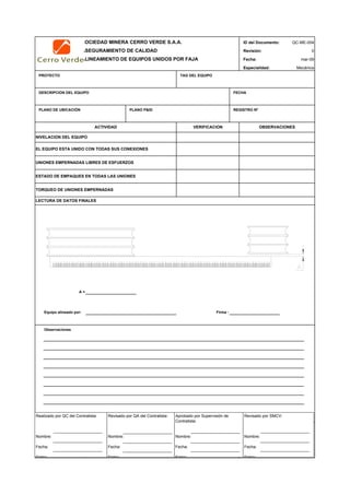 SOCIEDAD MINERA CERRO VERDE S.A.A. ID del Documento: QC-ME-004
ASEGURAMIENTO DE CALIDAD Revisión: 0
ALINEAMIENTO DE EQUIPOS UNIDOS POR FAJA Fecha:
Especialidad: Mecánica
PROYECTO TAG DEL EQUIPO
DESCRIPCION DEL EQUIPO FECHA
PLANO DE UBICACIÓN PLANO P&ID REGISTRO Nª
A =
Equipo alineado por: Firma :
Observaciones
QC Contratista: Supervisor del Contratista: Supervisor SMCV: QA SMCV:
Nombre: …..…………………….. Nombre: …..…………………………………… Nombre: …..…………………………………….. Nombre: …..…………………………
Fecha: …..……………………….. Fecha: …..……………………………………… Fecha : …..………………………………………. Fecha : …..……………………………
Firma: ……………………………. Firma: ………………………………….………. Firma: ………………………………….………… Fecha : ………………………………
ACTIVIDAD VERIFICACION OBSERVACIONES
EL EQUIPO ESTA UNIDO CON TODAS SUS CONEXIONES
NIVELACION DEL EQUIPO
mar-09
LECTURA DE DATOS FINALES
TORQUEO DE UNIONES EMPERNADAS
UNIONES EMPERNADAS LIBRES DE ESFUERZOS
ESTADO DE EMPAQUES EN TODAS LAS UNIONES
Realizado por QC del Contratista:
Nombre:
Fecha:
Firma:
Aprobado por Supervisión de
Contratista:
Nombre:
Fecha:
Firma:
Revisado por QA del Contratista:
Nombre:
Fecha:
Firma:
Revisado por SMCV:
Nombre:
Fecha:
Firma:
 