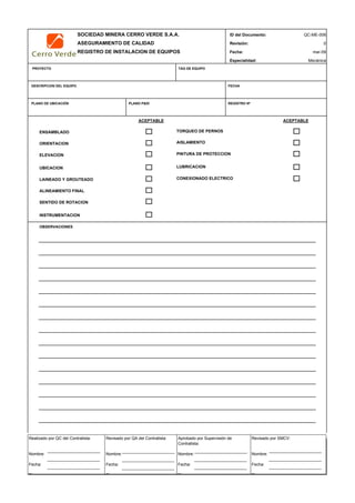 SOCIEDAD MINERA CERRO VERDE S.A.A. ID del Documento: QC-ME-006
ASEGURAMIENTO DE CALIDAD Revisión: 0
REGISTRO DE INSTALACION DE EQUIPOS Fecha:
Especialidad: Mecánica
PROYECTO TAG DE EQUIPO
DESCRIPCION DEL EQUIPO FECHA
PLANO DE UBICACIÓN PLANO P&ID REGISTRO Nª
ACEPTABLE ACEPTABLE
ENSAMBLADO TORQUEO DE PERNOS
ORIENTACION
ELEVACION
UBICACION
LAINEADO Y GROUTEADO CONEXIONADO ELECTRICO
ALINEAMIENTO FINAL
SENTIDO DE ROTACION
INSTRUMENTACION
OBSERVACIONES
QC Contratista: Supervisor del Contratista: Supervisor MYSRL: QA MYSRL:
Nombre: Nombre: Nombre: …..……………………………… Nombre: …..…………………………
Fecha: …..……………………….. Fecha: …..……………………………………… Fecha : …..…………………………………Fecha : …..……………………………
Firma: ……………………………. Firma: ………………………………….………. Firma: ………………………………….……Fecha : ………………………………
mar-09
AISLAMIENTO
PINTURA DE PROTECCION
LUBRICACION
Realizado por QC del Contratista:
Nombre:
Fecha:
Fi
Aprobado por Supervisión de
Contratista:
Nombre:
Fecha:
Fi
Revisado por QA del Contratista:
Nombre:
Fecha:
Fi
Revisado por SMCV:
Nombre:
Fecha:
Fi
 