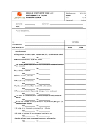 SOCIEDAD MINERA CERRO VERDE S.A.A. ID del Documento: QC-ME-009
ASEGURAMIENTO DE CALIDAD Revisión: 0
INSPECCION DE GRUA Fecha:
Especialidad: Mecánica
CONTRATO : CONTRATISTA :
AREA :
PLANOS DE REFERENCIA :
TAG:
CARACTERISTICAS:
FECHA DE RECEPCION:
1 INSTALACIONES
1,1 Carga máxima se indica a ambos costados de la grúa y en cada block de poleas
YES NO
1,2 Iluminación en la cabina de 200 (lux) mínimo
YES NO
1,3
YES NO
1,4 La cabina es confortable
YES NO
1,5 Vidrios de cabina, adecuados
YES NO
1,6 Posee frenos de sustentación
YES NO
1,7 Unidad de levante con un freno de control de sobre velocidad
YES NO
1,8 Frenos de sustentación: El porcentaje de torque a frenos es adecuado
YES NO
1,9
YES NO
1.10
YES NO
1.11 El voltaje de los circuitos de control es inferior a 600 volts
YES NO
1.12 El voltaje en botoneras de control colgante inferior a 120 volts
YES NO
1.13
YES NO
mar-09
INSPECCION
FORMA FECHA
Los accesos, escalas, pasamanos y protecciones a partes móviles o energizados,
son adecuados
Los frenos de sustentación actúan automáticamente al cesar el suministro de
energía
Cuenta cada unidad de levante con dos frenos de sustentación. (Sólo grúas que
transportan metal fundido)
Unidad de levante posee limites superior de carrera de los ganchos
 