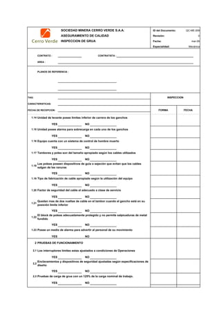 SOCIEDAD MINERA CERRO VERDE S.A.A. ID del Documento: QC-ME-009
ASEGURAMIENTO DE CALIDAD Revisión: 0
INSPECCION DE GRUA Fecha:
Especialidad: Mecánica
CONTRATO : CONTRATISTA :
AREA :
PLANOS DE REFERENCIA :
TAG:
CARACTERISTICAS:
FECHA DE RECEPCION:
mar-09
INSPECCION
FORMA FECHA
1.14 Unidad de levante posee limites inferior de carrera de los ganchos
YES NO
1.15 Unidad posee alarma para sobrecarga en cada uno de los ganchos
YES NO
1.16 Equipo cuenta con un sistema de control de hombre muerto
YES NO
1.17 Tambores y polea son del tamaño apropiado según los cables utilizados
YES NO
1.18
YES NO
1.19
YES NO
1.20
YES NO
1.21
YES NO
1.22
YES NO
1.23
YES NO
2 PRUEBAS DE FUNCIONAMIENTO
2,1 Los interruptores limites estas ajustados a condiciones de Operaciones
YES NO
2,2
YES NO
2,3
YES NO
Posee un medio de alarma para advertir al personal de su movimiento
Enclavamientos y dispositivos de seguridad ajustadas según especificaciones de
diseño
Pruebas de carga de grua con un 125% de la carga nominal de trabajo.
Las poleas poseen dispositivos de guía o sejeción que evitan que los cables
salgan de las ranuras
Tipo de fabricación de cable apropiado según la utilización del equipo
Factor de seguridad del cable el adecuado a clase de servicio
Quedan mas de dos vueltas de cable en el tambor cuando el gancho está en su
posición limite inferior
El block de poleas adecuadamente protegido y no permite salpicaduras de metal
fundido
 