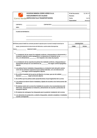 SOCIEDAD MINERA CERRO VERDE S.A.A. ID del Documento: QC-ME-010
ASEGURAMIENTO DE CALIDAD Revisión: 0
INSPECCION FAJA TRANSPORTADORA Fecha:
Especialidad: Mecánica
CONTRATO : CONTRATISTA :
AREA :
PLANOS DE REFERENCIA :
NOTEEste producto detalla los controles parciales ha ejecutar para el correcto montaje de este tipo de
equipo, prevaleciendo las instrucciones del fabricante, cuando existan discrepancias
TAG N° MANUFACTURER:
1.
2.
3.
4.
5.
6.
7.
8.
9.
CONTRATISTA
FIRMA FECHA
Se verificó el apriete de los pernos de fijación a la mesa, que son de calidad _______
diámetro ________ , según protocolo adjunto
Se verificó que los polines estén perpendiculares al eje longitudinal de la correa
Los polines de retorno fueron instalados y fijados de acuerdo a las instrucciones del
fabricante
mar-09
El sistema motriz de la correa fue instalado de acuerdo a las recomendaciones del
fabricante, chequeandose la nivelación y alineamiento de acuerdo a protocolos de
topografía adjunta
El sistema de contrapeso fue chequeado para la posterior instalación de la correa
Los elementos de protección y cubierta chequeados, estando completos e instalados
cuando corresponda
La instalación de los soportes de polines fue realizada conforme, chequeandose el
alineamiento del eje con una tolerancia de _________ mm según control topográfico
adjunto.
Los polines fueron instalados chequeandose su nivelación tanto del polín central,
como de los extremos superiores de los polines laterales, con una tolerancia de
________ mm según control topográfico adjunto.
La instalación de las mesas fue realizada conforme, chequeandose el alineamiento y
nivelación (adjuntar contro topográfico). La tolerancia en nivelación es de __________
mm y en alineamiento __________ mm respecto a las cotas de proyecto
 