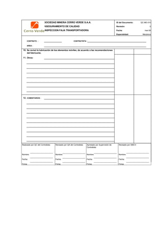 SOCIEDAD MINERA CERRO VERDE S.A.A. ID del Documento: QC-ME-010
ASEGURAMIENTO DE CALIDAD Revisión: 0
INSPECCION FAJA TRANSPORTADORA Fecha:
Especialidad: Mecánica
CONTRATO : CONTRATISTA :
AREA :
mar-09
10.
11. Otros:
12. COMENTARIOS :
NAME SUPERVISOR: NAME SUPERVISOR:
SIGNATURE: DATE: SIGNATURE: DATE:
CONTRACTOR INSPECTION
Se revisó la lubricación de los elementos móviles, de acuerdo a las recomendaciones
del fabricante.
Realizado por QC del Contratista:
Nombre:
Fecha:
Firma:
Aprobado por Supervisión de
Contratista:
Nombre:
Fecha:
Firma:
Revisado por QA del Contratista:
Nombre:
Fecha:
Firma:
Revisado por SMCV:
Nombre:
Fecha:
Firma:
 