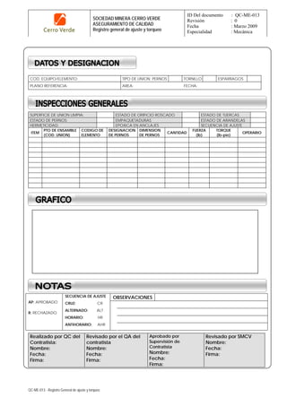 SOCIEDAD MINERA CERRO VERDE
ASEGURAMIENTO DE CALIDAD
Registro general de ajuste y torqueo
ID Del documento : QC-ME-013
Revisión : 0
Fecha : Marzo 2009
Especialidad : Mecánica
QC-ME-013 - Registro General de ajuste y torqueo
COD. EQUIPO/ELEMENTO: TIPO DE UNION: PERNOS TORNILLO ESPARRAGOS
PLANO REFERENCIA: AREA: FECHA:
SUPERFICIE DE UNION LIMPIA: ESTADO DE ORIFICIO ROSCADO ESTADO DE TUERCAS
ESTADO DE PERNOS: EMPAQUETADURAS ESTADO DE ARANDELAS
HERMETICIDAD: EPOXICA EN ANCLAJES SECUENCIA DE AJUSTE
ITEM
PTO DE ENSAMBLE
(COD. UNION)
CODIGO DE
ELEMENTO
DESIGNACION
DE PERNOS
DIMENSION
DE PERNOS
CANTIDAD
FUERZA
(lb)
TORQUE
(lb-pie)
OPERARIO
OBSERVACIONES
AP: APROBADO
R: RECHAZADO
SECUENCIA DE AJUSTE
CRUZ: CR
ALTERNADO: ALT
HORARIO: HR
ANTIHORARIO: AHR
Realizado por QC del
Contratista:
Nombre:
Fecha:
Firma:
Revisado por el QA del
contratista
Nombre:
Fecha:
Firma:
Aprobado por
Supervisión de
Contratista
Nombre:
Fecha:
Firma:
Revisado por SMCV
Nombre:
Fecha:
Firma:
 