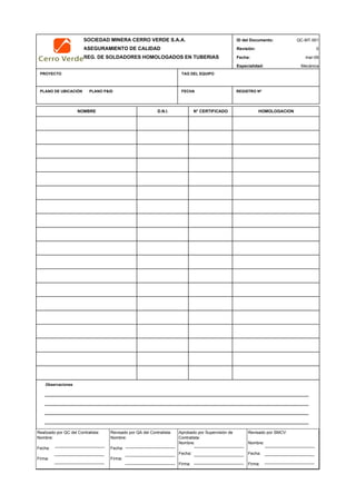 SOCIEDAD MINERA CERRO VERDE S.A.A. ID del Documento: QC-MT-001
ASEGURAMIENTO DE CALIDAD Revisión: 0
REG. DE SOLDADORES HOMOLOGADOS EN TUBERIAS Fecha:
Especialidad: Mecánica
PROYECTO TAG DEL EQUIPO
PLANO DE UBICACIÓN PLANO P&ID FECHA REGISTRO Nª
Observaciones
QC Contratista: Supervisor del Contratista: Supervisor SMCV: QA SMCV:
Nombre: …..…………………….. Nombre: …..…………………………………… Nombre: …..……………………………………Nombre: …..…………………………
Fecha: …..……………………….. Fecha: …..……………………………………… Fecha : …..………………………………………Fecha : …..……………………………
Firma: ……………………………. Firma: ………………………………….………. Firma: ………………………………….…………Fecha : ………………………………
mar-09
NOMBRE D.N.I. N° CERTIFICADO HOMOLOGACION
Realizado por QC del Contratista:
Nombre:
Fecha:
Firma:
Aprobado por Supervisión de
Contratista:
Nombre:
Fecha:
Firma:
Revisado por QA del Contratista:
Nombre:
Fecha:
Firma:
Revisado por SMCV:
Nombre:
Fecha:
Firma:
 