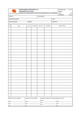 SOCIEDAD MINERA CERRO VERDE S.A.A. ID del Documento: QC-MT-005
ASEGURAMIENTO DE CALIDAD Revisión: 0
REGISTRO DE REPARACIONES EN ENSAYOS RADIOGRAFICOS O ULTRASONIDO Fecha:
Especialidad: Mecánica
PROYECTO TAG DEL EQUIPO
DESCRIPCION DEL EQUIPO FECHA
PLANO DE UBICACIÓN PLANO P&D REGISTRO Nª
ITEM LINEA JUNTA SOLDADOR RESULTADO N° INFORME
QC Contratista: Supervisor del Contratista: Supervisor SMCV: QA SMCV:
Nombre: …..…………………….. Nombre: …..…………………………………… Nombre: …..…………………………………….. Nombre: …..…………………………
Fecha: …..……………………….. Fecha: …..……………………………………… Fecha : …..………………………………………. Fecha : …..……………………………
Firma: ……………………………. Firma: ………………………………….………. Firma: ………………………………….………… Fecha : ………………………………
mar-09
OBSERVACIONES
Realizado por QC del Contratista:
Nombre:
Fecha:
Firma:
Aprobado por Supervisión de Contratista:
Nombre:
Fecha:
Firma:
Revisado por QA del Contratista:
Nombre:
Fecha:
Firma:
Revisado por SMCV:
Nombre:
Fecha:
Firma:
 