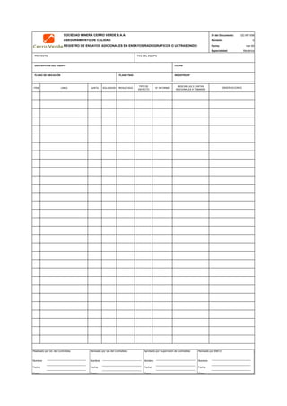 SOCIEDAD MINERA CERRO VERDE S.A.A. ID del Documento: QC-MT-006
ASEGURAMIENTO DE CALIDAD Revisión: 0
REGISTRO DE ENSAYOS ADICIONALES EN ENSAYOS RADIOGRAFICOS O ULTRASONIDO Fecha:
Especialidad: Mecánica
PROYECTO TAG DEL EQUIPO
DESCRIPCION DEL EQUIPO FECHA
PLANO DE UBICACIÓN PLANO P&ID REGISTRO Nª
ITEM LINEA JUNTA SOLDADOR RESULTADO
TIPO DE
DEFECTO
N° INFORME
INDICAR LAS 2 JUNTAS
ADICIONALES A TOMARSE
QC Contratista: Supervisor del Contratista: Supervisor SMCV: QA SMCV:
Nombre: …..…………………….. Nombre: …..…………………………………… Nombre: …..…………………………………….. Nombre: …..…………………………
Fecha: …..……………………….. Fecha: …..……………………………………… Fecha : …..………………………………………. Fecha : …..……………………………
Firma: ……………………………. Firma: ………………………………….………. Firma: ………………………………….………… Fecha : ………………………………
mar-09
OBSERVACIONES
Realizado por QC del Contratista:
Nombre:
Fecha:
Firma:
Aprobado por Supervisión de Contratista:
Nombre:
Fecha:
Firma:
Revisado por QA del Contratista:
Nombre:
Fecha:
Firma:
Revisado por SMCV:
Nombre:
Fecha:
Firma:
 