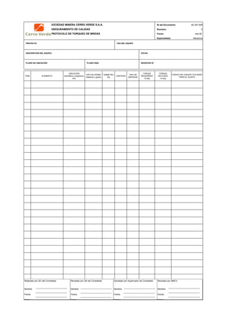 SOCIEDAD MINERA CERRO VERDE S.A.A. ID del Documento: QC-MT-009
ASEGURAMIENTO DE CALIDAD Revisión: 0
PROTOCOLO DE TORQUEO DE BRIDAS Fecha:
Especialidad: Mecánica
PROYECTO TAG DEL EQUIPO
DESCRIPCION DEL EQUIPO FECHA
PLANO DE UBICACIÓN PLANO P&ID REGISTRO Nª
ITEM ELEMENTO
UBICACIÓN
(isométrico, progresiva,
etc)
TIPO DE PERNO
(Material y grado)
DIAMETRO
Plg
CANTIDAD
TIPO DE
EMPAQUE
TORQUE
REQUERIDO
Lb-plg
TORQUE
APLICADO
Lb-plg
QC Contratista: Supervisor del Contratista: Supervisor SMCV: QA SMCV:
Nombre: …..…………………….. Nombre: …..…………………………………… Nombre: …..…………………………………….. Nombre: …..…………………………
Fecha: …..……………………….. Fecha: …..……………………………………… Fecha : …..………………………………………. Fecha : …..……………………………
Firma: ……………………………. Firma: ………………………………….………. Firma: ………………………………….………… Fecha : ………………………………
CODIGO DEL EQUIPO UTILIZADO
PARA EL AJUSTE
mar-09
Realizado por QC del Contratista:
Nombre:
Fecha:
Firma:
Aprobado por Supervisión de Contratista:
Nombre:
Fecha:
Firma:
Revisado por QA del Contratista:
Nombre:
Fecha:
Firma:
Revisado por SMCV:
Nombre:
Fecha:
Firma:
 