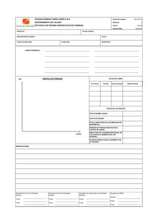 SOCIEDAD MINERA CERRO VERDE S.A.A. ID del Documento: QC-MT-010
ASEGURAMIENTO DE CALIDAD Revisión: 0
PROTOCOLO DE PRUEBA HIDROSTATICA EN TUBERIAS Fecha:
Especialidad: Mecánica
PROYECTO TAG DEL EQUIPO
DESCRIPCION DEL EQUIPO FECHA
PLANO DE UBICACIÓN PLANO P&ID REGISTRO Nª
LINEAS PROBADAS :
Nª Lectura Presión Hora de lectura
OBSERVACIONES
QC Contratista: Supervisor del Contratista: Supervisor SMCV: QA SMCV:
Nombre: …..…………………….. Nombre: …..…………………………………… Nombre: …..…………………………………….. Nombre: …..…………………………
Fecha: …..……………………….. Fecha: …..……………………………………… Fecha : …..………………………………………. Fecha : …..……………………………
Firma: ……………………………. Firma: ………………………………….………. Firma: ………………………………….………… Fecha : ………………………………
Nª DEL CERTIFICADO DE CALIBRACION DEL
MANOMETRO
PRESION DE PRUEBA INDICADA EN EL
LISTADO DE LINEAS
RESULTADO DE LA INSPECCION VISUAL DE
LAS JUNTAS AL MOMENTO DE LAS
PRUEBAS
DATOS DE LOS EQUIPOS
TIPO DE BOMBA USADA
FECHA DE PRUEBA
GRAFICO DE PRESION DATOS DE CAMPO
Observaciones
mar-09
SE DETECTARON FUGAS AL MOMENTO DE
LA PRUEBA?
Psi
t (min)
Realizado por QC del Contratista:
Nombre:
Fecha:
Firma:
Aprobado por Supervisión de Contratista:
Nombre:
Fecha:
Firma:
Revisado por QA del Contratista:
Nombre:
Fecha:
Firma:
Revisado por SMCV:
Nombre:
Fecha:
Firma:
 