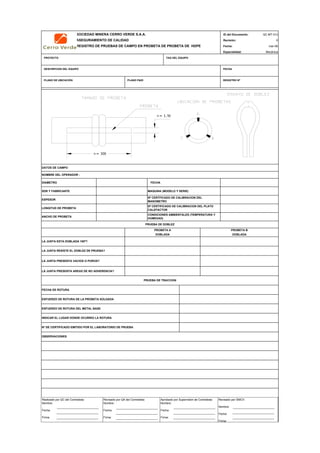 SOCIEDAD MINERA CERRO VERDE S.A.A. ID del Documento: QC-MT-012
ASEGURAMIENTO DE CALIDAD Revisión: 0
REGISTRO DE PRUEBAS DE CAMPO EN PROBETA DE PROBETA DE HDPE Fecha:
Especialidad: Mecánica
PROYECTO TAG DEL EQUIPO
DESCRIPCION DEL EQUIPO FECHA
PLANO DE UBICACIÓN PLANO P&ID REGISTRO Nª
DATOS DE CAMPO
NOMBRE DEL OPERADOR :
DIAMETRO FECHA
SDR Y FABRICANTE MAQUINA (MODELO Y SERIE)
ESPESOR
LONGITUD DE PROBETA
ANCHO DE PROBETA
LA JUNTA ESTA DOBLADA 180º?
LA JUNTA RESISTE EL DOBLEZ DE PRUEBA?
LA JUNTA PRESENTA VACIOS O POROS?
LA JUNTA PRESENTA AREAS DE NO ADHERENCIA?
FECHA DE ROTURA
ESFUERZO DE ROTURA DE LA PROBETA SOLDADA
ESFUERZO DE ROTURA DEL METAL BASE
INDICAR EL LUGAR DONDE OCURRIO LA ROTURA
Nº DE CERTIFICADO EMITIDO POR EL LABORATORIO DE PRUEBA
QC Contratista: Supervisor del Contratista: Supervisor SMCV: QA SMCV:
Nombre: …..…………………….. Nombre: …..…………………………………… Nombre: …..…………………………………….. Nombre: …..…………………………
Fecha: …..……………………….. Fecha: …..……………………………………… Fecha : …..………………………………………. Fecha : …..……………………………
Firma: ……………………………. Firma: ………………………………….………. Firma: ………………………………….………… Fecha : ………………………………
OBSERVACIONES
PROBETA A PROBETA B
DOBLADA DOBLADA
CONDICIONES AMBIENTALES (TEMPERATURA Y
HUMEDAD)
PRUEBA DE DOBLEZ
mar-09
Nª CERTFICADO DE CALIBRACION DEL
MANOMETRO
Nª CERTIFICADO DE CALIBRACION DEL PLATO
CALEFACTOR
PRUEBA DE TRACCION
Realizado por QC del Contratista:
Nombre:
Fecha:
Firma:
Aprobado por Supervisión de Contratista:
Nombre:
Fecha:
Firma:
Revisado por QA del Contratista:
Nombre:
Fecha:
Firma:
Revisado por SMCV:
Nombre:
Fecha:
Firma:
>= 1.5t
>= 30t
 