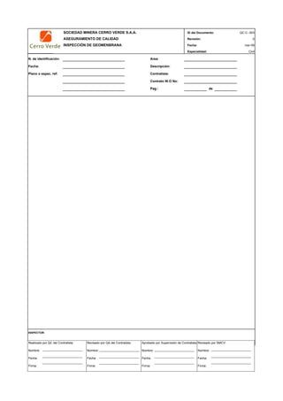 SOCIEDAD MINERA CERRO VERDE S.A.A. ID del Documento:
ASEGURAMIENTO DE CALIDAD Revisión: 0
INSPECCIÓN DE GEOMENBRANA Fecha: mar-09
Especialidad: Civil
N. de identificación: Area:
Fecha: Descripción:
Plano o espec. ref: Contratista:
Contrato W.O No:
Pag.: de
INSPECTOR:
QC-C- 003
Realizado por QC del Contratista:
Nombre:
Fecha:
Firma:
Aprobado por Supervisión de Contratista:
Nombre:
Fecha:
Firma:
Revisado por QA del Contratista:
Nombre:
Fecha:
Firma:
Revisado por SMCV:
Nombre:
Fecha:
Firma:
 
