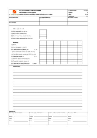 SOCIEDAD MINERA CERRO VERDE S.A.A. ID del Documento:
ASEGURAMIENTO DE CALIDAD Revisión:
REGISTRO DE LECTURAS DE PRUEBA HIDRAULICA EN POZAS Fecha:
Especialidad:
HOJA DE INSPECCIÓN No: UBICACIÓN DE LA PRUEBA:
FECHA REQUERIDA:
Información General
(A) Nivel Superior de la Poza (m)
(B) Nivel Inferior de la Poza (m)
(C) Nivel Inferior Inicial de la bomba (m)
(D) Nivel Inferior del sumidero del LCRS (m)
Ensayo Nº
(F) Fecha
(G) Nivel de agua en la Poza (m)
(H) Carga Hidráulica en la poza (m) [ G - B ]
(I) Hora de Inicio de bombeo del LCRS (hh:mm)
(J) Hora de término de bombeo del LCRS (hh:mm)
(K) Tiempo de bombeo (h) [ J - I ]
(L) Volumen de agua bombeado (m3)
(M) Tiempo de llenado de la poza (h)
(N) Caudal de fuga en la poza (m3/h) [ L / (M+K) ]
OBSERVACIONES:
APROBACIÓN:
HOJA DE REQUERIMIENTO No:
QC-C-010
0
mar-09
Civil
Realizado por QC del Contratista:
Nombre:
Fecha:
Firma:
Aprobado por Supervisión de Contratista:
Nombre:
Fecha:
Firma:
Revisado por QA del Contratista:
Nombre:
Fecha:
Firma:
Revisado por SMCV:
Nombre:
Fecha:
Firma:
 