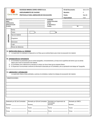 SOCIEDAD MINERA CERRO VERDE S.A.A. ID del Documento: QC-C-013
ASEGURAMIENTO DE CALIDAD Revisión: 0
PROTOCOLO PARA LIBERACIÓN DE EXCAVACIÓN Fecha: Mar-09
Especialidad: Civil
PROYECTO: N°SISTEMA
AREA: CODIGO FACILIDAD:
CONTRATISTA: FECHA:
ESPECIFICACION: N° PROTOCOLO:
PLANOS: PAGINA: DE
I II
A) INSPECCIÓN VISUAL AL TERRENO
1) La supervisión ha realizado la inspección en el Área que se solicita liberar para iniciar la excavación de material.
B) APROBACIÓN DE TOPOGRAFÍA
1) El Contratista ha presentado para el control topográfico, el levantamiento y el trazo de la superficie del terreno que se solicita
liberar para iniciar la excavación del material.
2) El Contratista como referencia ha marcado en campo con tiza el área que se requiere liberar.
3) El Supervisor ha encontrado conforme la información alcanzada por el Contratista y dá su aprobación del trabajo de Topografía.
C) LIBERACIÓN Y APROBACIÓN
La supervisión libera el área solicitada y autoriza al contratista a realizar los trabajos de excavación del material.
UBICACIÓN
Tramo:
Tipo de material:
Lugar:
Fecha:
OBSERVACIONES:
Progresiva:
Estructura:
Planos de referencia:
Realizado por QC del Contratista:
Nombre:
Fecha:
Firma:
Aprobado por Supervisión de
Contratista:
Nombre:
Fecha:
Firma:
Revisado por QA del Contratista:
Nombre:
Fecha:
Firma:
Revisado por SMCV:
Nombre:
Fecha:
Firma:
 