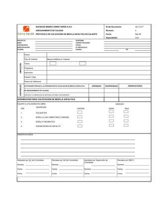 SOCIEDAD MINERA CERRO VERDE S.A.A. ID del Documento: QC-C-017
ASEGURAMIENTO DE CALIDAD Revisión: 0
PROTOCOLO DE COLOCACIÓN DE MEZCLA ASFÁLTICA EN CALIENTE Fecha: Mar-09
Especialidad: Civil
PROYECTO: N°SISTEMA
AREA: CODIGO FACILIDAD:
CONTRATISTA: FECHA:
ESPECIFICACION: N° PROTOCOLO:
PLANOS: PAGINA: DE
Mezcla Asfaltica en Caliente
ACTIVIDADES PREVIAS A LA APROBACION DE COLOCACION DE MEZCLA ASFALTICA APROBADO DESAPROBADO
DE ASEGURAMIENTO DE CALIDAD
LIMPIEZA Y ELIMINACION DE MATERIAL EN AREA CIRCUNDANTE
EQUIPO A UTILIZARSE EN OBRA:
ITEM
DESCRIPCION
CANTIDAD BUENO MALO
1 VOLQUETES
2 RODILLO LISO VIBRATORIO (TANDEM)
3 RODILLO NEUMATICO
4 ESPARCIDORA DE ASFALTO
APROBACION PARA COLOCACION DE MEZCLA ASFALTICA
CONDICION
OBSERVACIONES:
OBSERVACIONES
Estructura:
Espesor Capa:
Planos de referencia:
CONTROLES
Fecha:
Tipo de material:
UBICACIÓN
Tramo:
Progresiva:
Realizado por QC del Contratista:
Nombre:
Fecha:
Firma:
Aprobado por Supervisión de
Contratista:
Nombre:
Fecha:
Revisado por QA del Contratista:
Nombre:
Fecha:
Firma:
Revisado por SMCV:
Nombre:
Fecha:
Firma:
 