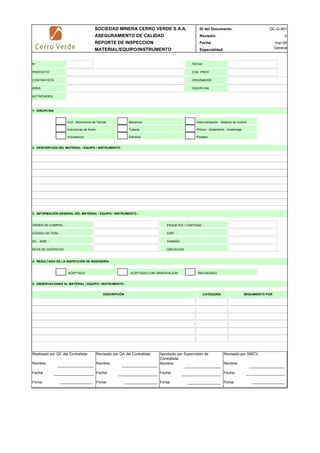 SOCIEDAD MINERA CERRO VERDE S.A.A. ID del Documento:
ASEGURAMIENTO DE CALIDAD Revisión:
REPORTE DE INSPECCION Fecha:
MATERIAL/EQUIPO/INSTRUMENTO Especialidad:
1. DISCIPLINA
ACEPTADO ACEPTADO CON OBSERVACIÓN RECHAZADO
CATEGORÍA
INSPECTOR FECHA
0
QC-G-001
mar-09
General
4. RESULTADO DE LA INSPECCIÓN DE INGENIERÍA:
3. INFORMACIÓN GENERAL DEL MATERIAL / EQUIPO / INSTRUMENTO :
5. OBSERVACIONES AL MATERIAL / EQUIPO / INSTRUMENTO :
2. DESCRIPCIÓN DEL MATERIAL / EQUIPO / INSTRUMENTO :
TAMAÑO :
UBICACIÓN :
ORDEN DE COMPRA :
CÓDIGO DE ÍTEM :
B/L - AWB :
NOTA DE DESPACHO :
SEGUIMIENTO POR
Mecánica
Tubería
Eléctrica
DESCRIPCIÓN
CWP :
Instrumentación - Sistema de Control
Pintura - Aislamiento - Andamiaje
Proceso
PAQUETES / CANTIDAD :
Civil - Movimiento de Tierras
Estructuras de Acero
Arquitectura
N°
PROYECTO
CONTRATISTA
ÁREA
FECHA
COD. PROY.
DISCIPLINA
ORIGINADOR
ACTIVIDADES
Realizado por QC del Contratista:
Nombre:
Fecha:
Firma:
Aprobado por Supervisión de
Contratista:
Nombre:
Fecha:
Firma:
Revisado por QA del Contratista:
Nombre:
Fecha:
Firma:
Revisado por SMCV:
Nombre:
Fecha:
Firma:
 